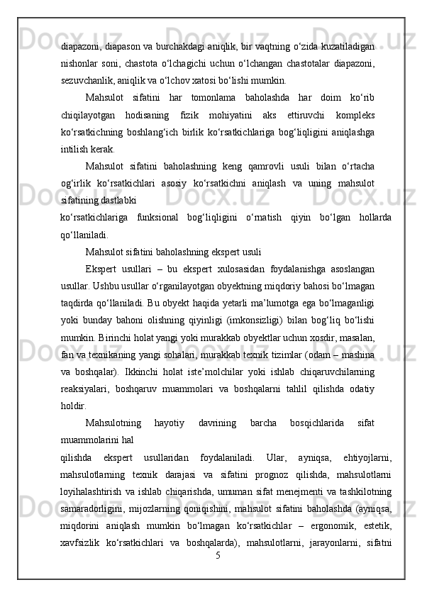 diapazoni, diapason va burchakdagi aniqlik, bir vaqtning o‘zida kuzatiladigan
nishonlar   soni,   chastota   o‘lchagichi   uchun   o‘lchangan   chastotalar   diapazoni,
sezuvchanlik, aniqlik va o‘lchov xatosi bo‘lishi mumkin.
Mahsulot   sifatini   har   tomonlama   baholashda   har   doim   ko‘rib
chiqilayotgan   hodisaning   fizik   mohiyatini   aks   ettiruvchi   kompleks
ko‘rsatkichning   boshlang‘ich   birlik   ko‘rsatkichlariga   bog‘liqligini   aniqlashga
intilish kerak.
Mahsulot   sifatini   baholashning   keng   qamrovli   usuli   bilan   o‘rtacha
og‘irlik   ko‘rsatkichlari   asosiy   ko‘rsatkichni   aniqlash   va   uning   mahsulot
sifatining dastlabki
ko‘rsatkichlariga   funksional   bog‘liqligini   o‘rnatish   qiyin   bo‘lgan   hollarda
qo‘llaniladi.
Mahsulot sifatini baholashning ekspert usuli
Ekspert   usullari   –   bu   ekspert   xulosasidan   foydalanishga   asoslangan
usullar. Ushbu usullar o‘rganilayotgan obyektning miqdoriy bahosi bo‘lmagan
taqdirda qo‘llaniladi. Bu obyekt haqida yetarli ma’lumotga ega bo‘lmaganligi
yoki   bunday   bahoni   olishning   qiyinligi   (imkonsizligi)   bilan   bog‘liq   bo‘lishi
mumkin. Birinchi holat yangi yoki murakkab obyektlar uchun xosdir, masalan,
fan va texnikaning yangi sohalari, murakkab texnik tizimlar (odam – mashina
va   boshqalar).   Ikkinchi   holat   iste’molchilar   yoki   ishlab   chiqaruvchilarning
reaksiyalari,   boshqaruv   muammolari   va   boshqalarni   tahlil   qilishda   odatiy
holdir.
Mahsulotning   hayotiy   davrining   barcha   bosqichlarida   sifat
muammolarini hal
qilishda   ekspert   usullaridan   foydalaniladi.   Ular,   ayniqsa,   ehtiyojlarni,
mahsulotlarning   texnik   darajasi   va   sifatini   prognoz   qilishda,   mahsulotlarni
loyihalashtirish   va   ishlab   chiqarishda,   umuman   sifat   menejmenti   va   tashkilotning
samaradorligini,   mijozlarning   qoniqishini,   mahsulot   sifatini   baholashda   (ayniqsa,
miqdorini   aniqlash   mumkin   bo‘lmagan   ko‘rsatkichlar   –   ergonomik,   estetik,
xavfsizlik   ko‘rsatkichlari   va   boshqalarda),   mahsulotlarni,   jarayonlarni,   sifatni
5 