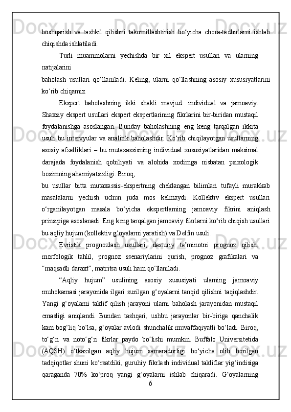boshqarish   va   tashkil   qilishni   takomillashtirish   bo‘yicha   chora-tadbirlarni   ishlab
chiqishda ishlatiladi.
Turli   muammolarni   yechishda   bir   xil   ekspert   usullari   va   ularning
natijalarini
baholash   usullari   qo‘llaniladi.   Keling,   ularni   qo‘llashning   asosiy   xususiyatlarini
ko‘rib chiqamiz.
Ekspert   baholashning   ikki   shakli   mavjud:   individual   va   jamoaviy.
Shaxsiy ekspert  usullari ekspert  ekspertlarining fikrlarini bir-biridan mustaqil
foydalanishga   asoslangan.   Bunday   baholashning   eng   keng   tarqalgan   ikkita
usuli   bu intervyular   va  analitik baholashdir.  Ko‘rib chiqilayotgan  usullarning
asosiy   afzalliklari   –   bu   mutaxassisning   individual   xususiyatlaridan   maksimal
darajada   foydalanish   qobiliyati   va   alohida   xodimga   nisbatan   psixologik
bosimning ahamiyatsizligi. Biroq,
bu   usullar   bitta   mutaxassis-ekspertning   cheklangan   bilimlari   tufayli   murakkab
masalalarni   yechish   uchun   juda   mos   kelmaydi.   Kollektiv   ekspert   usullari
o‘rganilayotgan   masala   bo‘yicha   ekspertlarning   jamoaviy   fikrini   aniqlash
prinsipiga asoslanadi. Eng keng tarqalgan jamoaviy fikrlarni ko‘rib chiqish usullari
bu aqliy hujum (kollektiv g‘oyalarni yaratish) va Delfin usuli.
Evristik   prognozlash   usullari,   dasturiy   ta’minotni   prognoz   qilish,
morfologik   tahlil,   prognoz   ssenariylarini   qurish,   prognoz   grafikalari   va
“maqsadli daraxt”, matritsa usuli ham qo‘llaniladi.
“Aqliy   hujum”   usulining   asosiy   xususiyati   ularning   jamoaviy
muhokamasi  jarayonida ilgari surilgan g‘oyalarni  tanqid qilishni  taqiqlashdir.
Yangi   g‘oyalarni   taklif   qilish   jarayoni   ularni   baholash   jarayonidan   mustaqil
emasligi   aniqlandi.   Bundan   tashqari,   ushbu   jarayonlar   bir-biriga   qanchalik
kam bog‘liq bo‘lsa, g‘oyalar avlodi shunchalik muvaffaqiyatli bo‘ladi. Biroq,
to‘g‘ri   va   noto‘g‘ri   fikrlar   paydo   bo‘lishi   mumkin.   Buffalo   Universitetida
(AQSH)   o‘tkazilgan   aqliy   hujum   samaradorligi   bo‘yicha   olib   borilgan
tadqiqotlar  shuni  ko‘rsatdiki, guruhiy fikrlash individual  takliflar yig‘indisiga
qaraganda   70%   ko‘proq   yangi   g‘oyalarni   ishlab   chiqaradi.   G‘oyalarning
6 