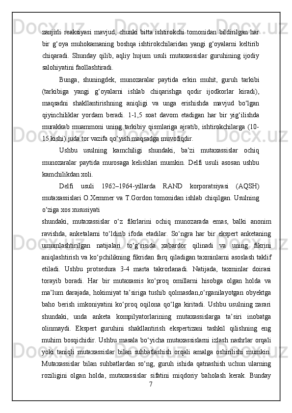zanjirli   reaksiyasi   mavjud,   chunki   bitta   ishtirokchi   tomonidan   bildirilgan   har
bir   g‘oya   muhokamaning   boshqa   ishtirokchilaridan   yangi   g‘oyalarni   keltirib
chiqaradi.   Shunday   qilib,   aqliy   hujum   usuli   mutaxassislar   guruhining   ijodiy
salohiyatini faollashtiradi.
Bunga,   shuningdek,   munozaralar   paytida   erkin   muhit,   guruh   tarkibi
(tarkibiga   yangi   g‘oyalarni   ishlab   chiqarishga   qodir   ijodkorlar   kiradi),
maqsadni   shakllantirishning   aniqligi   va   unga   erishishda   mavjud   bo‘lgan
qiyinchiliklar   yordam   beradi.   1-1,5   soat   davom   etadigan   har   bir   yig‘ilishda
murakkab   muammoni   uning   tarkibiy   qismlariga   ajratib,   ishtirokchilarga   (10-
15 kishi) juda tor vazifa qo‘yish maqsadga muvofiqdir.
Ushbu   usulning   kamchiligi   shundaki,   ba’zi   mutaxassislar   ochiq
munozaralar   paytida   murosaga   kelishlari   mumkin.   Delfi   usuli   asosan   ushbu
kamchilikdan xoli.
Delfi   usuli   1962–1964-yillarda   RAND   korporatsiyasi   (AQSH)
mutaxassislari O.Xemmer va T.Gordon tomonidan ishlab chiqilgan. Usulning
o‘ziga xos xususiyati
shundaki,   mutaxassislar   o‘z   fikrlarini   ochiq   munozarada   emas,   balki   anonim
ravishda,   anketalarni   to‘ldirib   ifoda   etadilar.   So‘ngra   har   bir   ekspert   anketaning
umumlashtirilgan   natijalari   to‘g‘risida   xabardor   qilinadi   va   uning   fikrini
aniqlashtirish va ko‘pchilikning fikridan farq qiladigan taxminlarni asoslash taklif
etiladi.   Ushbu   protsedura   3-4   marta   takrorlanadi.   Natijada,   taxminlar   doirasi
torayib   boradi.   Har   bir   mutaxassis   ko‘proq   omillarni   hisobga   olgan   holda   va
ma’lum   darajada,   hokimiyat   ta’siriga   tushib   qolmasdan,o‘rganilayotgan   obyektga
baho   berish   imkoniyatini   ko‘proq   oqilona   qo‘lga   kiritadi.   Ushbu   usulning   zarari
shundaki,   unda   anketa   kompilyatorlarining   mutaxassislarga   ta’siri   inobatga
olinmaydi.   Ekspert   guruhini   shakllantirish   ekspertizani   tashkil   qilishning   eng
muhim  bosqichidir.  Ushbu  masala  bo‘yicha  mutaxassislarni   izlash  nashrlar   orqali
yoki   taniqli   mutaxassislar   bilan   suhbatlashish   orqali   amalga   oshirilishi   mumkin.
Mutaxassislar   bilan   suhbatlardan   so‘ng,   guruh   ishida   qatnashish   uchun   ularning
roziligini   olgan   holda,   mutaxassislar   sifatini   miqdoriy   baholash   kerak.   Bunday
7 