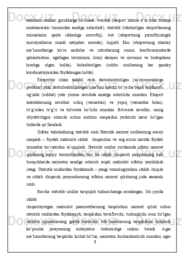 baholash   usullari   guruhlarga   bo‘linadi:   evristik   (ekspert   bahosi   o‘zi   yoki   boshqa
mutaxassislar   tomonidan   amalga   oshiriladi);   statistik   (tekshirilgan   ekspertlarning
xulosalarini   qayta   ishlashga   muvofiq);   test   (ekspertning   psixofiziologik
xususiyatlarini   sinash   natijalari   asosida);   hujjatli   film   (ekspertning   shaxsiy
ma’lumotlariga   ko‘ra   nashrlar   va   ixtirolarning   sonini,   konferensiyalarda
qatnashishini,   egallagan   lavozimini,   ilmiy   darajasi   va   unvonini   va   boshqalarni
hisobga   olgan   holda);   birlashtirilgan   (ushbu   usullarning   har   qanday
kombinatsiyasidan foydalangan holda).
Ekspertlar   ishini   tashkil   etish   dasturlashtirilgan   (so‘rovnomalarga
javoblar) yoki dasturlashtirilmagan (ma’lum mavzu bo‘yicha bepul taqdimot),
og‘zaki   (suhbat)   yoki   yozma   ravishda   amalga   oshirilishi   mumkin.   Ekspert
anketalarining   savollari   ochiq   (variantsiz)   va   yopiq   (variantlar   bilan),
to‘g‘ridan   to‘g‘ri   va   bilvosita   bo‘lishi   mumkin.   Bilvosita   savollar,   uning
obyektivligini   oshirish   uchun   imtihon   maqsadini   yashirish   zarur   bo‘lgan
hollarda qo‘llaniladi.
Sifatni   baholashning   statistik   usuli. Statistik   nazorat   usullarining   asosiy
maqsadi   –   foydali   mahsulot   ishlab     chiqarishni   va   eng   arzon   narxda   foydali
xizmatlar   ko‘rsatishni   ta’minlash.   Statistik   usullar   yordamida   sifatni   nazorat
qilishning   asosiy   tamoyillaridan   biri   bu   ishlab   chiqarish   jarayonining   turli
bosqichlarida   nazoratni   amalga   oshirish   orqali   mahsulot   sifatini   yaxshilash
istagi. Statistik usullardan foydalanish – yangi texnologiyalarni ishlab chiqish
va   ishlab   chiqarish   jarayonlarining   sifatini   nazorat   qilishning   juda   samarali
usuli.
Barcha   statistik   usullar   tarqoqlik   tushunchasiga   asoslangan.   Ish   joyida
ishlab
chiqarilayotgan   mahsulot   parametrlarining   tarqalishini   nazorat   qilish   uchun
statistik usullardan foydalanish,  tarqalishni  tavsiflovchi, tushunilishi  oson bo‘lgan
statistik   qiymatlarning   grafik   tasviridir.   Ma’lumotlarning   tarqalishini   baholash
ko‘pincha   jarayonning   mohiyatini   tushunishga   imkon   beradi.   Agar
ma’lumotlarning tarqalishi kichik bo‘lsa, nazoratni kuchsizlantirish mumkin; agar
8 