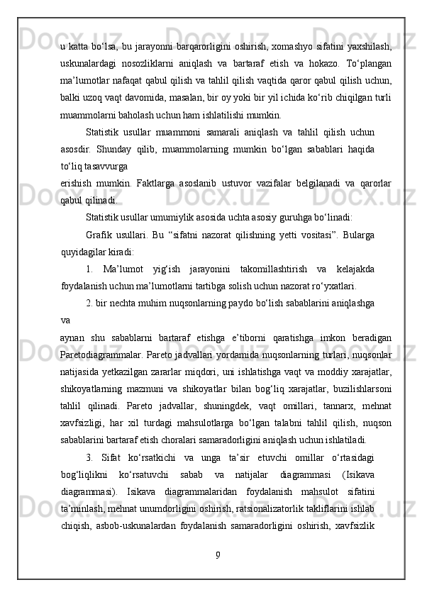 u  katta  bo‘lsa,  bu  jarayonni   barqarorligini   oshirish,  xomashyo   sifatini   yaxshilash,
uskunalardagi   nosozliklarni   aniqlash   va   bartaraf   etish   va   hokazo.   To‘plangan
ma’lumotlar nafaqat qabul qilish va tahlil qilish vaqtida qaror qabul qilish uchun,
balki uzoq vaqt davomida, masalan, bir oy yoki bir yil ichida ko‘rib chiqilgan turli
muammolarni baholash uchun ham ishlatilishi mumkin.
Statistik   usullar   muammoni   samarali   aniqlash   va   tahlil   qilish   uchun
asosdir.   Shunday   qilib,   muammolarning   mumkin   bo‘lgan   sabablari   haqida
to‘liq tasavvurga
erishish   mumkin.   Faktlarga   asoslanib   ustuvor   vazifalar   belgilanadi   va   qarorlar
qabul qilinadi.
Statistik usullar umumiylik asosida uchta asosiy guruhga bo‘linadi:
Grafik   usullari.   Bu   “sifatni   nazorat   qilishning   yetti   vositasi”.   Bularga
quyidagilar kiradi:
1.   Ma’lumot   yig‘ish   jarayonini   takomillashtirish   va   kelajakda
foydalanish uchun ma’lumotlarni tartibga solish uchun nazorat ro‘yxatlari.
2. bir nechta muhim nuqsonlarning paydo bo‘lish sabablarini aniqlashga
va
aynan   shu   sabablarni   bartaraf   etishga   e’tiborni   qaratishga   imkon   beradigan
Paretodiagrammalar. Pareto jadvallari  yordamida nuqsonlarning turlari, nuqsonlar
natijasida  yetkazilgan  zararlar   miqdori,  uni   ishlatishga  vaqt  va  moddiy xarajatlar,
shikoyatlarning   mazmuni   va   shikoyatlar   bilan   bog‘liq   xarajatlar,   buzilishlarsoni
tahlil   qilinadi.   Pareto   jadvallar,   shuningdek,   vaqt   omillari,   tannarx,   mehnat
xavfsizligi,   har   xil   turdagi   mahsulotlarga   bo‘lgan   talabni   tahlil   qilish,   nuqson
sabablarini bartaraf etish choralari samaradorligini aniqlash uchun ishlatiladi.
3.   Sifat   ko‘rsatkichi   va   unga   ta’sir   etuvchi   omillar   o‘rtasidagi
bog‘liqlikni   ko‘rsatuvchi   sabab   va   natijalar   diagrammasi   (Isikava
diagrammasi).   Isikava   diagrammalaridan   foydalanish   mahsulot   sifatini
ta’minlash, mehnat unumdorligini oshirish, ratsionalizatorlik takliflarini ishlab
chiqish,   asbob-uskunalardan   foydalanish   samaradorligini   oshirish,   xavfsizlik
9 