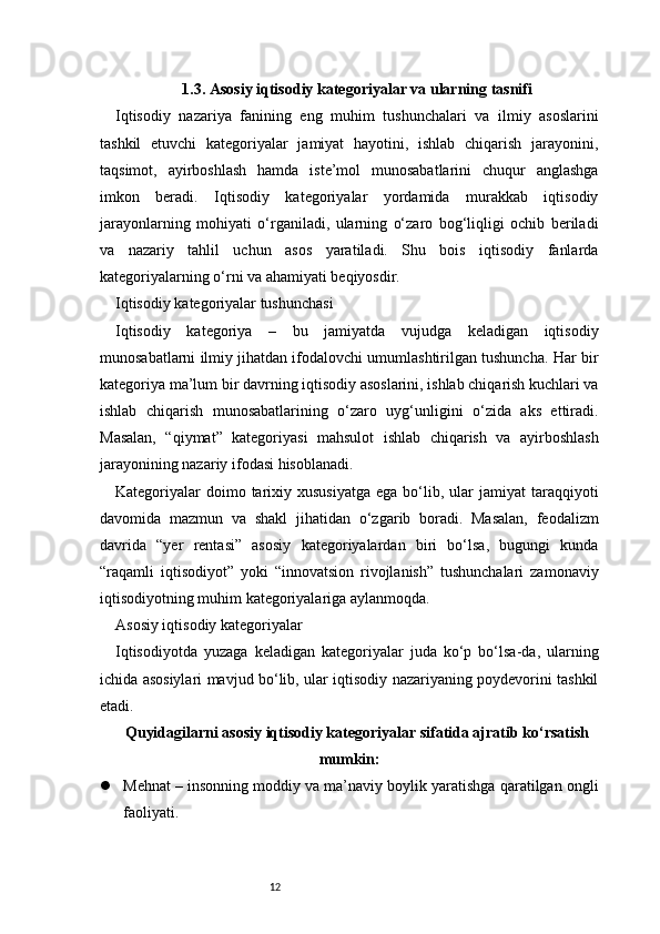 121.3. Asosiy iqtisodiy kategoriyalar va ularning tasnifi
Iqtisodiy   nazariya   fanining   eng   muhim   tushunchalari   va   ilmiy   asoslarini
tashkil   etuvchi   kategoriyalar   jamiyat   hayotini,   ishlab   chiqarish   jarayonini,
taqsimot,   ayirboshlash   hamda   iste’mol   munosabatlarini   chuqur   anglashga
imkon   beradi.   Iqtisodiy   kategoriyalar   yordamida   murakkab   iqtisodiy
jarayonlarning   mohiyati   o‘rganiladi,   ularning   o‘zaro   bog‘liqligi   ochib   beriladi
va   nazariy   tahlil   uchun   asos   yaratiladi.   Shu   bois   iqtisodiy   fanlarda
kategoriyalarning o‘rni va ahamiyati beqiyosdir.
Iqtisodiy kategoriyalar tushunchasi
Iqtisodiy   kategoriya   –   bu   jamiyatda   vujudga   keladigan   iqtisodiy
munosabatlarni ilmiy jihatdan ifodalovchi umumlashtirilgan tushuncha. Har bir
kategoriya ma’lum bir davrning iqtisodiy asoslarini, ishlab chiqarish kuchlari va
ishlab   chiqarish   munosabatlarining   o‘zaro   uyg‘unligini   o‘zida   aks   ettiradi.
Masalan,   “qiymat”   kategoriyasi   mahsulot   ishlab   chiqarish   va   ayirboshlash
jarayonining nazariy ifodasi hisoblanadi.
Kategoriyalar   doimo tarixiy xususiyatga   ega  bo‘lib,  ular   jamiyat  taraqqiyoti
davomida   mazmun   va   shakl   jihatidan   o‘zgarib   boradi.   Masalan,   feodalizm
davrida   “yer   rentasi”   asosiy   kategoriyalardan   biri   bo‘lsa,   bugungi   kunda
“raqamli   iqtisodiyot”   yoki   “innovatsion   rivojlanish”   tushunchalari   zamonaviy
iqtisodiyotning muhim kategoriyalariga aylanmoqda.
Asosiy iqtisodiy kategoriyalar
Iqtisodiyotda   yuzaga   keladigan   kategoriyalar   juda   ko‘p   bo‘lsa-da,   ularning
ichida asosiylari mavjud bo‘lib, ular iqtisodiy nazariyaning poydevorini tashkil
etadi. 
Quyidagilarni asosiy iqtisodiy kategoriyalar sifatida ajratib ko‘rsatish
mumkin:
 Mehnat – insonning moddiy va ma’naviy boylik yaratishga qaratilgan ongli
faoliyati. 