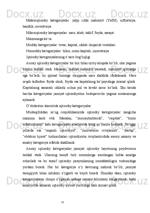 14Makroiqtisodiy   kategoriyalar:   yalpi   ichki   mahsulot   (YaIM),   inflyatsiya,
bandlik, investitsiya.
Mikroiqtisodiy kategoriyalar: narx, talab, taklif, foyda, xarajat.
Mazmuniga ko‘ra:
Moddiy kategoriyalar: tovar, kapital, ishlab chiqarish vositalari.
Nomoddiy kategoriyalar: bilim, inson kapitali, innovatsiya.
Iqtisodiy kategoriyalarning o‘zaro bog‘liqligi
Asosiy iqtisodiy kategoriyalar bir-biri bilan uzviy aloqada bo‘lib, ular yagona
tizimni   tashkil   etadi.   Masalan,   mehnat   mahsulot   yaratadi,   mahsulot   qiymatga
ega   bo‘ladi,   bu   qiymat   bozorga   chiqqanda   narx   shaklida   ifodalanadi.   Narx
orqali  tadbirkor  foyda oladi, foyda esa  kapitalning ko‘payishiga  xizmat  qiladi.
Kapitalning   samarali   ishlashi   uchun   pul   va   kredit   zarur   bo‘ladi.   Shu   tarzda
barcha   kategoriyalar   jamiyat   iqtisodiyotini   boshqaruvchi   yagona   mexanizmga
aylanadi.
O‘zbekiston sharoitida iqtisodiy kategoriyalar
Mustaqillikdan   so‘ng   respublikamizda   iqtisodiy   kategoriyalar   yangicha
mazmun   kasb   etdi.   Masalan,   “xususiylashtirish”,   “raqobat”,   “bozor
infratuzilmasi” kabi kategoriyalar amaliyotda keng qo‘llanila boshladi. So‘nggi
yillarda   esa   “raqamli   iqtisodiyot”,   “innovatsion   rivojlanish”,   “startap”,
“elektron   tijorat”   tushunchalari   iqtisodiyotni   rivojlantirishda   asosiy   nazariy   va
amaliy kategoriya sifatida shakllandi.
Asosiy   iqtisodiy   kategoriyalar   jamiyat   iqtisodiy   hayotining   poydevorini
tashkil   etadi.   Ularning   tasnifi   turli   mezonlarga   asoslangan   holda   amalga
oshiriladi   va   bu   tasnif   iqtisodiy   jarayonlarning   murakkabligini   tushunishga
yordam   beradi.   Har   bir   kategoriya   o‘z   davrining   mahsuli   bo‘lib,   jamiyat
taraqqiyoti   bilan   uzluksiz   o‘zgarib   va   boyib   boradi.   Shunday   ekan,   iqtisodiy
kategoriyalarni  chuqur  o‘rganish  nafaqat  nazariy bilimlarni  kengaytiradi, balki
amaliyotda samarali iqtisodiy siyosat yuritishga ham xizmat qiladi. 