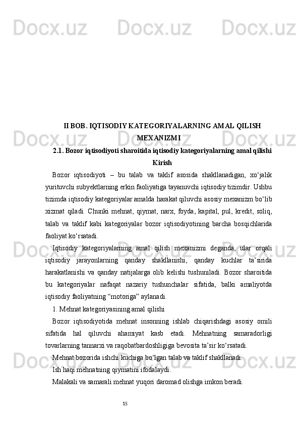 15II BOB. IQTISODIY KATEGORIYALARNING AMAL QILISH
MEXANIZMI
2.1. Bozor iqtisodiyoti sharoitida iqtisodiy kategoriyalarning amal qilishi
Kirish
Bozor   iqtisodiyoti   –   bu   talab   va   taklif   asosida   shakllanadigan,   xo‘jalik
yurituvchi subyektlarning erkin faoliyatiga tayanuvchi iqtisodiy tizimdir. Ushbu
tizimda iqtisodiy kategoriyalar amalda harakat qiluvchi asosiy mexanizm bo‘lib
xizmat   qiladi.   Chunki   mehnat,   qiymat,   narx,   foyda,   kapital,   pul,   kredit,   soliq,
talab   va   taklif   kabi   kategoriyalar   bozor   iqtisodiyotining   barcha   bosqichlarida
faoliyat ko‘rsatadi.
Iqtisodiy   kategoriyalarning   amal   qilish   mexanizmi   deganda,   ular   orqali
iqtisodiy   jarayonlarning   qanday   shakllanishi,   qanday   kuchlar   ta’sirida
harakatlanishi   va   qanday   natijalarga   olib   kelishi   tushuniladi.   Bozor   sharoitida
bu   kategoriyalar   nafaqat   nazariy   tushunchalar   sifatida,   balki   amaliyotda
iqtisodiy faoliyatning “motoriga” aylanadi.
1. Mehnat kategoriyasining amal qilishi
Bozor   iqtisodiyotida   mehnat   insonning   ishlab   chiqarishdagi   asosiy   omili
sifatida   hal   qiluvchi   ahamiyat   kasb   etadi.   Mehnatning   samaradorligi
tovarlarning tannarxi va raqobatbardoshligiga bevosita ta’sir ko‘rsatadi.
Mehnat bozorida ishchi kuchiga bo‘lgan talab va taklif shakllanadi.
Ish haqi mehnatning qiymatini ifodalaydi.
Malakali va samarali mehnat yuqori daromad olishga imkon beradi. 
