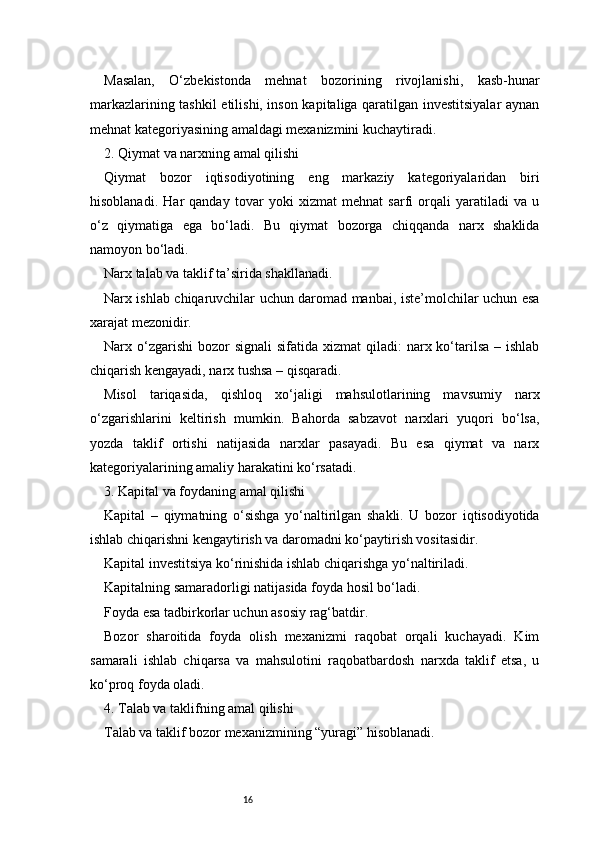 16Masalan,   O‘zbekistonda   mehnat   bozorining   rivojlanishi,   kasb-hunar
markazlarining tashkil etilishi, inson kapitaliga qaratilgan investitsiyalar aynan
mehnat kategoriyasining amaldagi mexanizmini kuchaytiradi.
2. Qiymat va narxning amal qilishi
Qiymat   bozor   iqtisodiyotining   eng   markaziy   kategoriyalaridan   biri
hisoblanadi.   Har   qanday   tovar   yoki   xizmat   mehnat   sarfi   orqali   yaratiladi   va   u
o‘z   qiymatiga   ega   bo‘ladi.   Bu   qiymat   bozorga   chiqqanda   narx   shaklida
namoyon bo‘ladi.
Narx talab va taklif ta’sirida shakllanadi.
Narx ishlab chiqaruvchilar uchun daromad manbai, iste’molchilar uchun esa
xarajat mezonidir.
Narx o‘zgarishi  bozor   signali   sifatida xizmat   qiladi:  narx ko‘tarilsa  – ishlab
chiqarish kengayadi, narx tushsa – qisqaradi.
Misol   tariqasida,   qishloq   xo‘jaligi   mahsulotlarining   mavsumiy   narx
o‘zgarishlarini   keltirish   mumkin.   Bahorda   sabzavot   narxlari   yuqori   bo‘lsa,
yozda   taklif   ortishi   natijasida   narxlar   pasayadi.   Bu   esa   qiymat   va   narx
kategoriyalarining amaliy harakatini ko‘rsatadi.
3. Kapital va foydaning amal qilishi
Kapital   –   qiymatning   o‘sishga   yo‘naltirilgan   shakli.   U   bozor   iqtisodiyotida
ishlab chiqarishni kengaytirish va daromadni ko‘paytirish vositasidir.
Kapital investitsiya ko‘rinishida ishlab chiqarishga yo‘naltiriladi.
Kapitalning samaradorligi natijasida foyda hosil bo‘ladi.
Foyda esa tadbirkorlar uchun asosiy rag‘batdir.
Bozor   sharoitida   foyda   olish   mexanizmi   raqobat   orqali   kuchayadi.   Kim
samarali   ishlab   chiqarsa   va   mahsulotini   raqobatbardosh   narxda   taklif   etsa,   u
ko‘proq foyda oladi.
4. Talab va taklifning amal qilishi
Talab va taklif bozor mexanizmining “yuragi” hisoblanadi. 