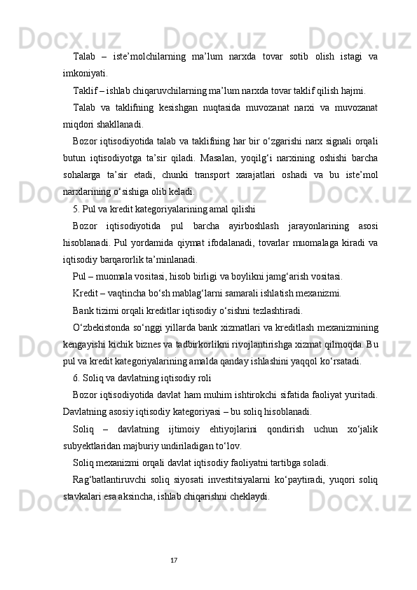 17Talab   –   iste’molchilarning   ma’lum   narxda   tovar   sotib   olish   istagi   va
imkoniyati.
Taklif – ishlab chiqaruvchilarning ma’lum narxda tovar taklif qilish hajmi.
Talab   va   taklifning   kesishgan   nuqtasida   muvozanat   narxi   va   muvozanat
miqdori shakllanadi.
Bozor iqtisodiyotida talab va taklifning har bir o‘zgarishi narx signali orqali
butun   iqtisodiyotga   ta’sir   qiladi.   Masalan,   yoqilg‘i   narxining   oshishi   barcha
sohalarga   ta’sir   etadi,   chunki   transport   xarajatlari   oshadi   va   bu   iste’mol
narxlarining o‘sishiga olib keladi.
5. Pul va kredit kategoriyalarining amal qilishi
Bozor   iqtisodiyotida   pul   barcha   ayirboshlash   jarayonlarining   asosi
hisoblanadi.   Pul   yordamida   qiymat   ifodalanadi,   tovarlar   muomalaga   kiradi   va
iqtisodiy barqarorlik ta’minlanadi.
Pul – muomala vositasi, hisob birligi va boylikni jamg‘arish vositasi.
Kredit – vaqtincha bo‘sh mablag‘larni samarali ishlatish mexanizmi.
Bank tizimi orqali kreditlar iqtisodiy o‘sishni tezlashtiradi.
O‘zbekistonda so‘nggi yillarda bank xizmatlari va kreditlash mexanizmining
kengayishi kichik biznes va tadbirkorlikni rivojlantirishga xizmat qilmoqda. Bu
pul va kredit kategoriyalarining amalda qanday ishlashini yaqqol ko‘rsatadi.
6. Soliq va davlatning iqtisodiy roli
Bozor iqtisodiyotida davlat ham muhim ishtirokchi sifatida faoliyat yuritadi.
Davlatning asosiy iqtisodiy kategoriyasi – bu soliq hisoblanadi.
Soliq   –   davlatning   ijtimoiy   ehtiyojlarini   qondirish   uchun   xo‘jalik
subyektlaridan majburiy undiriladigan to‘lov.
Soliq mexanizmi orqali davlat iqtisodiy faoliyatni tartibga soladi.
Rag‘batlantiruvchi   soliq   siyosati   investitsiyalarni   ko‘paytiradi,   yuqori   soliq
stavkalari esa aksincha, ishlab chiqarishni cheklaydi. 