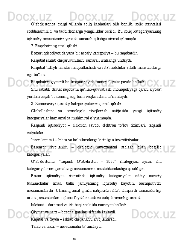 18O‘zbekistonda   oxirgi   yillarda   soliq   islohotlari   olib   borilib,   soliq   stavkalari
soddalashtirildi va tadbirkorlarga yengilliklar berildi. Bu soliq kategoriyasining
iqtisodiy mexanizmini yanada samarali qilishga xizmat qilmoqda.
7. Raqobatning amal qilishi
Bozor iqtisodiyotida yana bir asosiy kategoriya – bu raqobatdir.
Raqobat ishlab chiqaruvchilarni samarali ishlashga undaydi.
Raqobat tufayli narxlar maqbullashadi va iste’molchilar sifatli mahsulotlarga
ega bo‘ladi.
Raqobatning yetarli bo‘lmagan joyida monopoliyalar paydo bo‘ladi.
Shu sababli davlat raqobatni qo‘llab-quvvatlash, monopoliyaga qarshi siyosat
yuritish orqali bozorning sog‘lom rivojlanishini ta’minlaydi.
8. Zamonaviy iqtisodiy kategoriyalarning amal qilishi
Globallashuv   va   texnologik   rivojlanish   natijasida   yangi   iqtisodiy
kategoriyalar ham amalda muhim rol o‘ynamoqda.
Raqamli   iqtisodiyot   –   elektron   savdo,   elektron   to‘lov   tizimlari,   raqamli
valyutalar.
Inson kapitali – bilim va ko‘nikmalarga kiritilgan investitsiyalar.
Barqaror   rivojlanish   –   ekologik   muvozanatni   saqlash   bilan   bog‘liq
kategoriyalar.
O‘zbekistonda   “raqamli   O‘zbekiston   –   2030”   strategiyasi   aynan   shu
kategoriyalarning amaldagi mexanizmini mustahkamlashga qaratilgan.
Bozor   iqtisodiyoti   sharoitida   iqtisodiy   kategoriyalar   oddiy   nazariy
tushunchalar   emas,   balki   jamiyatning   iqtisodiy   hayotini   boshqaruvchi
mexanizmlardir. Ularning amal qilishi natijasida ishlab chiqarish samaradorligi
ortadi, resurslardan oqilona foydalaniladi va xalq farovonligi oshadi.
Mehnat – daromad va ish haqi shaklida namoyon bo‘ladi.
Qiymat va narx – bozor signallari sifatida ishlaydi.
Kapital va foyda – ishlab chiqarishni rivojlantiradi.
Talab va taklif – muvozanatni ta’minlaydi. 