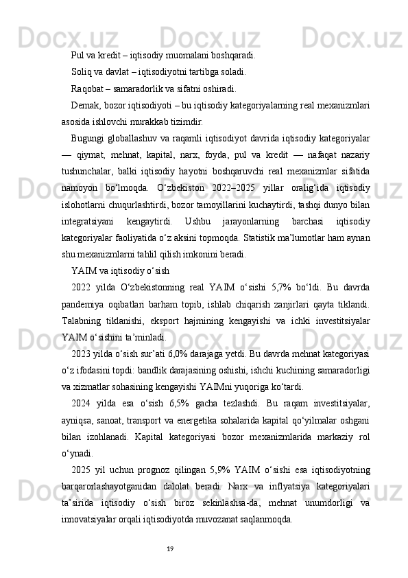 19Pul va kredit – iqtisodiy muomalani boshqaradi.
Soliq va davlat – iqtisodiyotni tartibga soladi.
Raqobat – samaradorlik va sifatni oshiradi.
Demak, bozor iqtisodiyoti – bu iqtisodiy kategoriyalarning real mexanizmlari
asosida ishlovchi murakkab tizimdir.
Bugungi   globallashuv   va  raqamli   iqtisodiyot   davrida  iqtisodiy   kategoriyalar
—   qiymat,   mehnat,   kapital,   narx,   foyda,   pul   va   kredit   —   nafaqat   nazariy
tushunchalar,   balki   iqtisodiy   hayotni   boshqaruvchi   real   mexanizmlar   sifatida
namoyon   bo‘lmoqda.   O‘zbekiston   2022–2025   yillar   oralig‘ida   iqtisodiy
islohotlarni chuqurlashtirdi, bozor tamoyillarini kuchaytirdi, tashqi dunyo bilan
integratsiyani   kengaytirdi.   Ushbu   jarayonlarning   barchasi   iqtisodiy
kategoriyalar faoliyatida o‘z aksini topmoqda. Statistik ma’lumotlar ham aynan
shu mexanizmlarni tahlil qilish imkonini beradi.
YAIM va iqtisodiy o‘sish
2022   yilda   O‘zbekistonning   real   YAIM   o‘sishi   5,7%   bo‘ldi.   Bu   davrda
pandemiya   oqibatlari   barham   topib,   ishlab   chiqarish   zanjirlari   qayta   tiklandi.
Talabning   tiklanishi,   eksport   hajmining   kengayishi   va   ichki   investitsiyalar
YAIM o‘sishini ta’minladi.
2023 yilda o‘sish sur’ati 6,0% darajaga yetdi. Bu davrda mehnat kategoriyasi
o‘z ifodasini topdi: bandlik darajasining oshishi, ishchi kuchining samaradorligi
va xizmatlar sohasining kengayishi YAIMni yuqoriga ko‘tardi.
2024   yilda   esa   o‘sish   6,5%   gacha   tezlashdi.   Bu   raqam   investitsiyalar,
ayniqsa, sanoat, transport va energetika sohalarida kapital qo‘yilmalar oshgani
bilan   izohlanadi.   Kapital   kategoriyasi   bozor   mexanizmlarida   markaziy   rol
o‘ynadi.
2025   yil   uchun   prognoz   qilingan   5,9%   YAIM   o‘sishi   esa   iqtisodiyotning
barqarorlashayotganidan   dalolat   beradi.   Narx   va   inflyatsiya   kategoriyalari
ta’sirida   iqtisodiy   o‘sish   biroz   sekinlashsa-da,   mehnat   unumdorligi   va
innovatsiyalar orqali iqtisodiyotda muvozanat saqlanmoqda. 