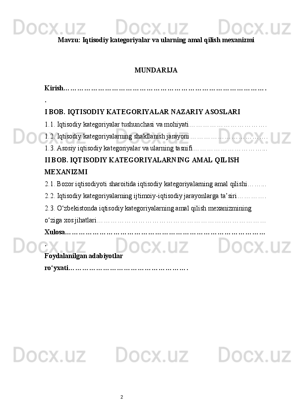 2Mavzu: Iqtisodiy kategoriyalar va ularning amal qilish mexanizmi
MUNDARIJA
Kirish …………………………………………………………………………….
.
I BOB. IQTISODIY KATEGORIYALAR NAZARIY ASOSLARI
1.1. Iqtisodiy kategoriyalar tushunchasi va mohiyati …………………………….
1.2. Iqtisodiy kategoriyalarning shakllanish jarayoni …………………………….
1.3. Asosiy iqtisodiy kategoriyalar va ularning tasnifi …………………………...
II BOB. IQTISODIY KATEGORIYALARNING AMAL QILISH 
MEXANIZMI
2.1. Bozor iqtisodiyoti sharoitida iqtisodiy kategoriyalarning amal qilishi ……...
2.2. Iqtisodiy kategoriyalarning ijtimoiy-iqtisodiy jarayonlarga ta’siri ………….
2.3. O‘zbekistonda iqtisodiy kategoriyalarning amal qilish mexanizmining 
o‘ziga xos jihatlari ………………………………………………..………………
Xulosa ……………………………………………………………………………
.
Foydalanilgan adabiyotlar 
ro‘yxati …………………………………………….