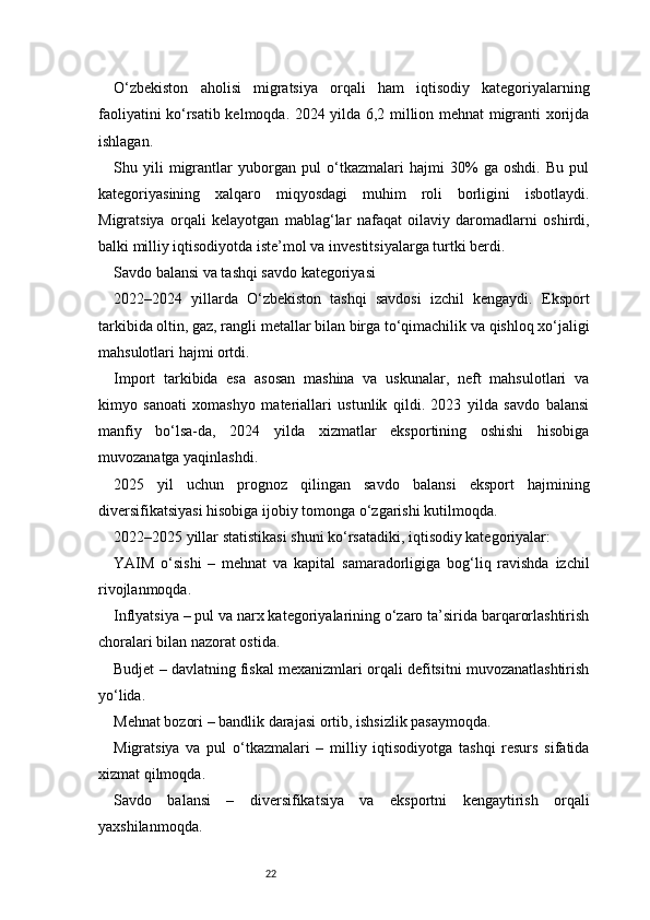 22O‘zbekiston   aholisi   migratsiya   orqali   ham   iqtisodiy   kategoriyalarning
faoliyatini ko‘rsatib kelmoqda. 2024 yilda 6,2 million mehnat migranti xorijda
ishlagan.
Shu   yili   migrantlar   yuborgan   pul   o‘tkazmalari   hajmi   30%   ga   oshdi.   Bu   pul
kategoriyasining   xalqaro   miqyosdagi   muhim   roli   borligini   isbotlaydi.
Migratsiya   orqali   kelayotgan   mablag‘lar   nafaqat   oilaviy   daromadlarni   oshirdi,
balki milliy iqtisodiyotda iste’mol va investitsiyalarga turtki berdi.
Savdo balansi va tashqi savdo kategoriyasi
2022–2024   yillarda   O‘zbekiston   tashqi   savdosi   izchil   kengaydi.   Eksport
tarkibida oltin, gaz, rangli metallar bilan birga to‘qimachilik va qishloq xo‘jaligi
mahsulotlari hajmi ortdi.
Import   tarkibida   esa   asosan   mashina   va   uskunalar,   neft   mahsulotlari   va
kimyo   sanoati   xomashyo   materiallari   ustunlik   qildi.   2023   yilda   savdo   balansi
manfiy   bo‘lsa-da,   2024   yilda   xizmatlar   eksportining   oshishi   hisobiga
muvozanatga yaqinlashdi.
2025   yil   uchun   prognoz   qilingan   savdo   balansi   eksport   hajmining
diversifikatsiyasi hisobiga ijobiy tomonga o‘zgarishi kutilmoqda.
2022–2025 yillar statistikasi shuni ko‘rsatadiki, iqtisodiy kategoriyalar:
YAIM   o‘sishi   –   mehnat   va   kapital   samaradorligiga   bog‘liq   ravishda   izchil
rivojlanmoqda.
Inflyatsiya – pul va narx kategoriyalarining o‘zaro ta’sirida barqarorlashtirish
choralari bilan nazorat ostida.
Budjet – davlatning fiskal mexanizmlari orqali defitsitni muvozanatlashtirish
yo‘lida.
Mehnat bozori – bandlik darajasi ortib, ishsizlik pasaymoqda.
Migratsiya   va   pul   o‘tkazmalari   –   milliy   iqtisodiyotga   tashqi   resurs   sifatida
xizmat qilmoqda.
Savdo   balansi   –   diversifikatsiya   va   eksportni   kengaytirish   orqali
yaxshilanmoqda. 