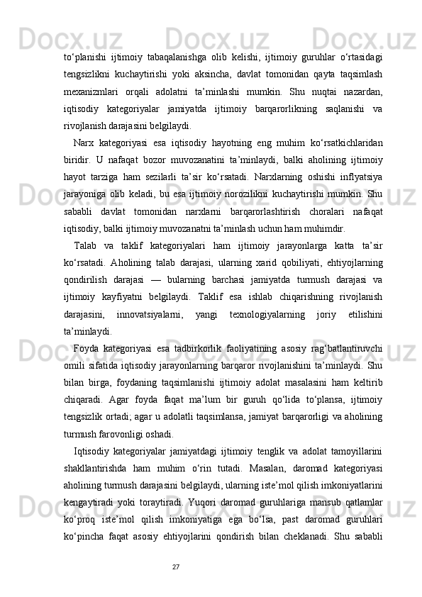 27to‘planishi   ijtimoiy   tabaqalanishga   olib   kelishi,   ijtimoiy   guruhlar   o‘rtasidagi
tengsizlikni   kuchaytirishi   yoki   aksincha,   davlat   tomonidan   qayta   taqsimlash
mexanizmlari   orqali   adolatni   ta’minlashi   mumkin.   Shu   nuqtai   nazardan,
iqtisodiy   kategoriyalar   jamiyatda   ijtimoiy   barqarorlikning   saqlanishi   va
rivojlanish darajasini belgilaydi.
Narx   kategoriyasi   esa   iqtisodiy   hayotning   eng   muhim   ko‘rsatkichlaridan
biridir.   U   nafaqat   bozor   muvozanatini   ta’minlaydi,   balki   aholining   ijtimoiy
hayot   tarziga   ham   sezilarli   ta’sir   ko‘rsatadi.   Narxlarning   oshishi   inflyatsiya
jarayoniga   olib   keladi,   bu   esa   ijtimoiy   norozilikni   kuchaytirishi   mumkin.   Shu
sababli   davlat   tomonidan   narxlarni   barqarorlashtirish   choralari   nafaqat
iqtisodiy, balki ijtimoiy muvozanatni ta’minlash uchun ham muhimdir.
Talab   va   taklif   kategoriyalari   ham   ijtimoiy   jarayonlarga   katta   ta’sir
ko‘rsatadi.   Aholining   talab   darajasi,   ularning   xarid   qobiliyati,   ehtiyojlarning
qondirilish   darajasi   —   bularning   barchasi   jamiyatda   turmush   darajasi   va
ijtimoiy   kayfiyatni   belgilaydi.   Taklif   esa   ishlab   chiqarishning   rivojlanish
darajasini,   innovatsiyalarni,   yangi   texnologiyalarning   joriy   etilishini
ta’minlaydi.
Foyda   kategoriyasi   esa   tadbirkorlik   faoliyatining   asosiy   rag‘batlantiruvchi
omili   sifatida   iqtisodiy   jarayonlarning   barqaror   rivojlanishini   ta’minlaydi.   Shu
bilan   birga,   foydaning   taqsimlanishi   ijtimoiy   adolat   masalasini   ham   keltirib
chiqaradi.   Agar   foyda   faqat   ma’lum   bir   guruh   qo‘lida   to‘plansa,   ijtimoiy
tengsizlik ortadi; agar u adolatli taqsimlansa, jamiyat barqarorligi va aholining
turmush farovonligi oshadi.
Iqtisodiy   kategoriyalar   jamiyatdagi   ijtimoiy   tenglik   va   adolat   tamoyillarini
shakllantirishda   ham   muhim   o‘rin   tutadi.   Masalan,   daromad   kategoriyasi
aholining turmush darajasini belgilaydi, ularning iste’mol qilish imkoniyatlarini
kengaytiradi   yoki   toraytiradi.   Yuqori   daromad   guruhlariga   mansub   qatlamlar
ko‘proq   iste’mol   qilish   imkoniyatiga   ega   bo‘lsa,   past   daromad   guruhlari
ko‘pincha   faqat   asosiy   ehtiyojlarini   qondirish   bilan   cheklanadi.   Shu   sababli 
