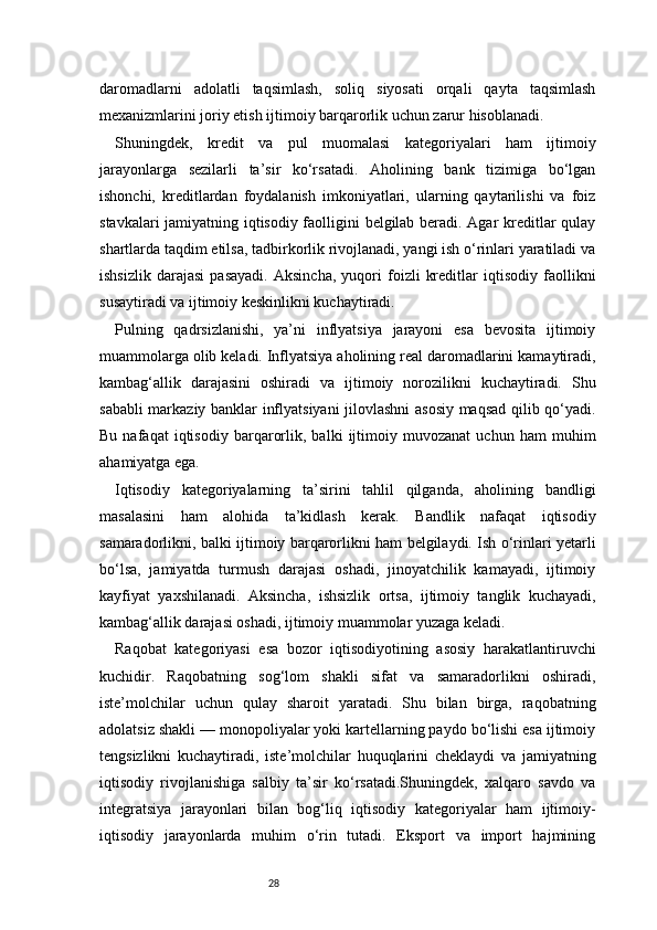 28daromadlarni   adolatli   taqsimlash,   soliq   siyosati   orqali   qayta   taqsimlash
mexanizmlarini joriy etish ijtimoiy barqarorlik uchun zarur hisoblanadi.
Shuningdek,   kredit   va   pul   muomalasi   kategoriyalari   ham   ijtimoiy
jarayonlarga   sezilarli   ta’sir   ko‘rsatadi.   Aholining   bank   tizimiga   bo‘lgan
ishonchi,   kreditlardan   foydalanish   imkoniyatlari,   ularning   qaytarilishi   va   foiz
stavkalari jamiyatning iqtisodiy faolligini belgilab beradi. Agar kreditlar qulay
shartlarda taqdim etilsa, tadbirkorlik rivojlanadi, yangi ish o‘rinlari yaratiladi va
ishsizlik   darajasi   pasayadi.   Aksincha,   yuqori   foizli   kreditlar   iqtisodiy   faollikni
susaytiradi va ijtimoiy keskinlikni kuchaytiradi.
Pulning   qadrsizlanishi,   ya’ni   inflyatsiya   jarayoni   esa   bevosita   ijtimoiy
muammolarga olib keladi. Inflyatsiya aholining real daromadlarini kamaytiradi,
kambag‘allik   darajasini   oshiradi   va   ijtimoiy   norozilikni   kuchaytiradi.   Shu
sababli markaziy banklar inflyatsiyani jilovlashni asosiy maqsad qilib qo‘yadi.
Bu   nafaqat   iqtisodiy   barqarorlik,   balki   ijtimoiy   muvozanat   uchun   ham   muhim
ahamiyatga ega.
Iqtisodiy   kategoriyalarning   ta’sirini   tahlil   qilganda,   aholining   bandligi
masalasini   ham   alohida   ta’kidlash   kerak.   Bandlik   nafaqat   iqtisodiy
samaradorlikni, balki ijtimoiy barqarorlikni ham belgilaydi. Ish o‘rinlari yetarli
bo‘lsa,   jamiyatda   turmush   darajasi   oshadi,   jinoyatchilik   kamayadi,   ijtimoiy
kayfiyat   yaxshilanadi.   Aksincha,   ishsizlik   ortsa,   ijtimoiy   tanglik   kuchayadi,
kambag‘allik darajasi oshadi, ijtimoiy muammolar yuzaga keladi.
Raqobat   kategoriyasi   esa   bozor   iqtisodiyotining   asosiy   harakatlantiruvchi
kuchidir.   Raqobatning   sog‘lom   shakli   sifat   va   samaradorlikni   oshiradi,
iste’molchilar   uchun   qulay   sharoit   yaratadi.   Shu   bilan   birga,   raqobatning
adolatsiz shakli — monopoliyalar yoki kartellarning paydo bo‘lishi esa ijtimoiy
tengsizlikni   kuchaytiradi,   iste’molchilar   huquqlarini   cheklaydi   va   jamiyatning
iqtisodiy   rivojlanishiga   salbiy   ta’sir   ko‘rsatadi.Shuningdek,   xalqaro   savdo   va
integratsiya   jarayonlari   bilan   bog‘liq   iqtisodiy   kategoriyalar   ham   ijtimoiy-
iqtisodiy   jarayonlarda   muhim   o‘rin   tutadi.   Eksport   va   import   hajmining 