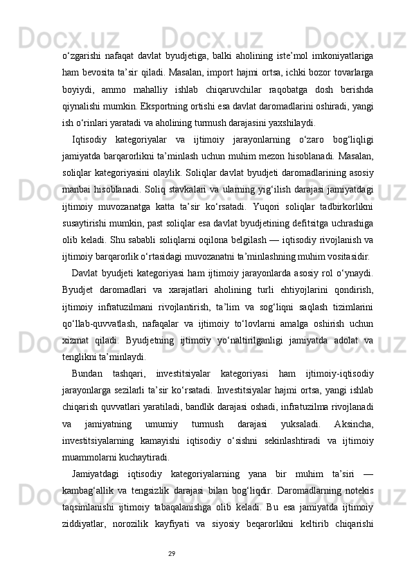 29o‘zgarishi   nafaqat   davlat   byudjetiga,   balki   aholining   iste’mol   imkoniyatlariga
ham bevosita ta’sir qiladi. Masalan,  import hajmi ortsa, ichki bozor tovarlarga
boyiydi,   ammo   mahalliy   ishlab   chiqaruvchilar   raqobatga   dosh   berishda
qiynalishi mumkin. Eksportning ortishi esa davlat daromadlarini oshiradi, yangi
ish o‘rinlari yaratadi va aholining turmush darajasini yaxshilaydi.
Iqtisodiy   kategoriyalar   va   ijtimoiy   jarayonlarning   o‘zaro   bog‘liqligi
jamiyatda barqarorlikni ta’minlash uchun muhim mezon hisoblanadi. Masalan,
soliqlar  kategoriyasini  olaylik. Soliqlar  davlat  byudjeti  daromadlarining asosiy
manbai   hisoblanadi.   Soliq   stavkalari   va  ularning  yig‘ilish   darajasi   jamiyatdagi
ijtimoiy   muvozanatga   katta   ta’sir   ko‘rsatadi.   Yuqori   soliqlar   tadbirkorlikni
susaytirishi mumkin, past soliqlar esa davlat byudjetining defitsitga uchrashiga
olib keladi. Shu sababli  soliqlarni oqilona belgilash — iqtisodiy rivojlanish va
ijtimoiy barqarorlik o‘rtasidagi muvozanatni ta’minlashning muhim vositasidir.
Davlat   byudjeti   kategoriyasi   ham   ijtimoiy   jarayonlarda   asosiy   rol   o‘ynaydi.
Byudjet   daromadlari   va   xarajatlari   aholining   turli   ehtiyojlarini   qondirish,
ijtimoiy   infratuzilmani   rivojlantirish,   ta’lim   va   sog‘liqni   saqlash   tizimlarini
qo‘llab-quvvatlash,   nafaqalar   va   ijtimoiy   to‘lovlarni   amalga   oshirish   uchun
xizmat   qiladi.   Byudjetning   ijtimoiy   yo‘naltirilganligi   jamiyatda   adolat   va
tenglikni ta’minlaydi.
Bundan   tashqari,   investitsiyalar   kategoriyasi   ham   ijtimoiy-iqtisodiy
jarayonlarga   sezilarli   ta’sir   ko‘rsatadi.   Investitsiyalar   hajmi   ortsa,   yangi   ishlab
chiqarish quvvatlari yaratiladi, bandlik darajasi oshadi, infratuzilma rivojlanadi
va   jamiyatning   umumiy   turmush   darajasi   yuksaladi.   Aksincha,
investitsiyalarning   kamayishi   iqtisodiy   o‘sishni   sekinlashtiradi   va   ijtimoiy
muammolarni kuchaytiradi.
Jamiyatdagi   iqtisodiy   kategoriyalarning   yana   bir   muhim   ta’siri   —
kambag‘allik   va   tengsizlik   darajasi   bilan   bog‘liqdir.   Daromadlarning   notekis
taqsimlanishi   ijtimoiy   tabaqalanishga   olib   keladi.   Bu   esa   jamiyatda   ijtimoiy
ziddiyatlar,   norozilik   kayfiyati   va   siyosiy   beqarorlikni   keltirib   chiqarishi 