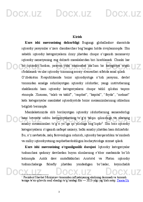 3 Kirish
Kurs   ishi   mavzusining   dolzarbligi   Bugungi   globallashuv   sharoitida
iqtisodiy jarayonlar  o‘zaro chambarchas  bog‘langan  holda rivojlanmoqda. Shu
sababli   iqtisodiy   kategoriyalarni   ilmiy   jihatdan   chuqur   o‘rganish   zamonaviy
iqtisodiy   nazariyaning   eng   dolzarb   masalalaridan   biri   hisoblanadi.   Chunki   har
bir   iqtisodiy   hodisa,   jarayon   yoki   munosabat   ma’lum   bir   kategoriya   orqali
ifodalanadi va ular iqtisodiy tizimning asosiy elementlari sifatida amal qiladi.
O‘zbekiston   Respublikasida   bozor   iqtisodiyotiga   o‘tish   jarayoni,   davlat
tomonidan   amalga   oshirilayotgan   iqtisodiy   islohotlar,   yangi   institutlarning
shakllanishi   ham   iqtisodiy   kategoriyalarni   chuqur   tahlil   qilishni   taqozo
etmoqda.   Xususan,   “talab   va   taklif”,   “raqobat”,   “kapital”,   “foyda”,   “mehnat”
kabi   kategoriyalar   mamlakat   iqtisodiyotida   bozor   mexanizmlarining   ishlashini
belgilab bermoqda.
Mamlakatimizda   olib   borilayotgan   iqtisodiy   islohotlarning   samaradorligi
ham   bevosita   ushbu   kategoriyalarning   to‘g‘ri   talqin   qilinishiga   va   ularning
amaliy mexanizmlari  to‘g‘ri  yo‘lga qo‘yilishiga bog‘liqdir 1
. Shu bois iqtisodiy
kategoriyalarni o‘rganish nafaqat nazariy, balki amaliy jihatdan ham dolzarbdir.
Bu, o‘z navbatida, xalq farovonligini oshirish, iqtisodiy barqarorlikni ta’minlash
va milliy iqtisodiyotning raqobatbardoshligini kuchaytirishga xizmat qiladi.
Kurs   ishi   mavzusining   o‘rganilganlik   darajasi   Iqtisodiy   kategoriyalar
tushunchasi   qadimiy   davrlardan   buyon   olimlarning   e’tibor   markazida   bo‘lib
kelmoqda.   Antik   davr   mutafakkirlari   Aristotel   va   Platon   iqtisodiy
tushunchalarga   falsafiy   jihatdan   yondashgan   bo‘lsalar,   keyinchalik
1
    Prezident Shavkat Mirziyoyev tomonidan inflyatsiyaning aholining daromadi va turmush 
tarziga ta’sir qiluvchi omil ekanligi to‘g‘risidagi fikr — 2023-yilgi yig‘ilish nutqi.  Газета.Uz 