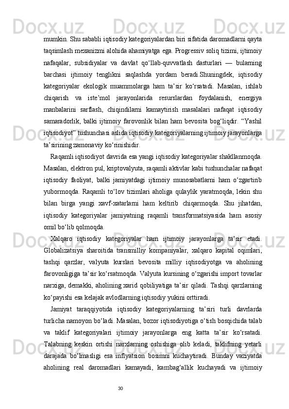 30mumkin. Shu sababli iqtisodiy kategoriyalardan biri sifatida daromadlarni qayta
taqsimlash mexanizmi alohida ahamiyatga ega. Progressiv soliq tizimi, ijtimoiy
nafaqalar,   subsidiyalar   va   davlat   qo‘llab-quvvatlash   dasturlari   —   bularning
barchasi   ijtimoiy   tenglikni   saqlashda   yordam   beradi.Shuningdek,   iqtisodiy
kategoriyalar   ekologik   muammolarga   ham   ta’sir   ko‘rsatadi.   Masalan,   ishlab
chiqarish   va   iste’mol   jarayonlarida   resurslardan   foydalanish,   energiya
manbalarini   sarflash,   chiqindilarni   kamaytirish   masalalari   nafaqat   iqtisodiy
samaradorlik,   balki   ijtimoiy   farovonlik   bilan   ham   bevosita   bog‘liqdir.   “Yashil
iqtisodiyot” tushunchasi aslida iqtisodiy kategoriyalarning ijtimoiy jarayonlarga
ta’sirining zamonaviy ko‘rinishidir.
Raqamli iqtisodiyot davrida esa yangi iqtisodiy kategoriyalar shakllanmoqda.
Masalan, elektron pul, kriptovalyuta, raqamli aktivlar kabi tushunchalar nafaqat
iqtisodiy   faoliyat,   balki   jamiyatdagi   ijtimoiy   munosabatlarni   ham   o‘zgartirib
yubormoqda.   Raqamli   to‘lov   tizimlari   aholiga   qulaylik   yaratmoqda,   lekin   shu
bilan   birga   yangi   xavf-xatarlarni   ham   keltirib   chiqarmoqda.   Shu   jihatdan,
iqtisodiy   kategoriyalar   jamiyatning   raqamli   transformatsiyasida   ham   asosiy
omil bo‘lib qolmoqda.
Xalqaro   iqtisodiy   kategoriyalar   ham   ijtimoiy   jarayonlarga   ta’sir   etadi.
Globalizatsiya   sharoitida   transmilliy   kompaniyalar,   xalqaro   kapital   oqimlari,
tashqi   qarzlar,   valyuta   kurslari   bevosita   milliy   iqtisodiyotga   va   aholining
farovonligiga ta’sir ko‘rsatmoqda. Valyuta kursining o‘zgarishi import tovarlar
narxiga, demakki, aholining xarid qobiliyatiga ta’sir qiladi. Tashqi qarzlarning
ko‘payishi esa kelajak avlodlarning iqtisodiy yukini orttiradi.
Jamiyat   taraqqiyotida   iqtisodiy   kategoriyalarning   ta’siri   turli   davrlarda
turlicha namoyon bo‘ladi. Masalan, bozor iqtisodiyotiga o‘tish bosqichida talab
va   taklif   kategoriyalari   ijtimoiy   jarayonlarga   eng   katta   ta’sir   ko‘rsatadi.
Talabning   keskin   ortishi   narxlarning   oshishiga   olib   keladi,   taklifning   yetarli
darajada   bo‘lmasligi   esa   inflyatsion   bosimni   kuchaytiradi.   Bunday   vaziyatda
aholining   real   daromadlari   kamayadi,   kambag‘allik   kuchayadi   va   ijtimoiy 