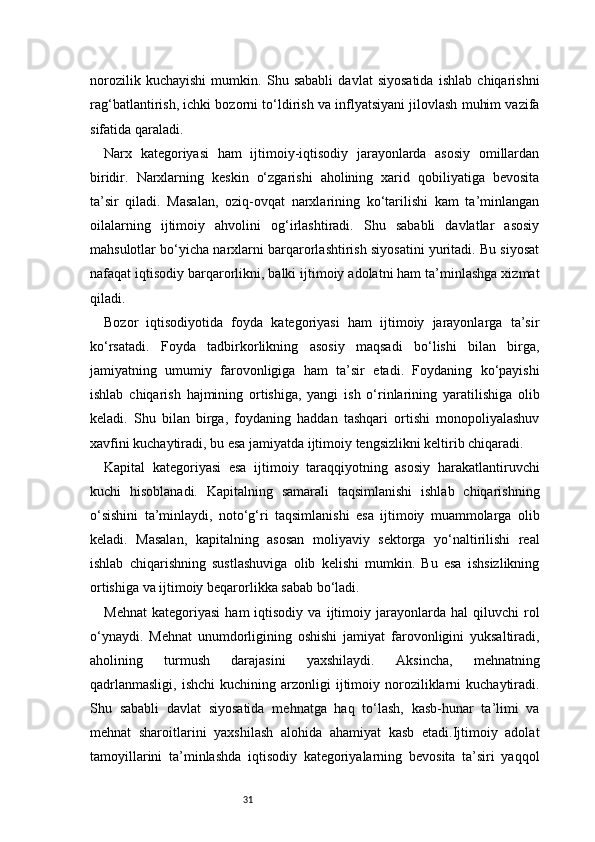 31norozilik   kuchayishi   mumkin.   Shu   sababli   davlat   siyosatida   ishlab   chiqarishni
rag‘batlantirish, ichki bozorni to‘ldirish va inflyatsiyani jilovlash muhim vazifa
sifatida qaraladi.
Narx   kategoriyasi   ham   ijtimoiy-iqtisodiy   jarayonlarda   asosiy   omillardan
biridir.   Narxlarning   keskin   o‘zgarishi   aholining   xarid   qobiliyatiga   bevosita
ta’sir   qiladi.   Masalan,   oziq-ovqat   narxlarining   ko‘tarilishi   kam   ta’minlangan
oilalarning   ijtimoiy   ahvolini   og‘irlashtiradi.   Shu   sababli   davlatlar   asosiy
mahsulotlar bo‘yicha narxlarni barqarorlashtirish siyosatini yuritadi. Bu siyosat
nafaqat iqtisodiy barqarorlikni, balki ijtimoiy adolatni ham ta’minlashga xizmat
qiladi.
Bozor   iqtisodiyotida   foyda   kategoriyasi   ham   ijtimoiy   jarayonlarga   ta’sir
ko‘rsatadi.   Foyda   tadbirkorlikning   asosiy   maqsadi   bo‘lishi   bilan   birga,
jamiyatning   umumiy   farovonligiga   ham   ta’sir   etadi.   Foydaning   ko‘payishi
ishlab   chiqarish   hajmining   ortishiga,   yangi   ish   o‘rinlarining   yaratilishiga   olib
keladi.   Shu   bilan   birga,   foydaning   haddan   tashqari   ortishi   monopoliyalashuv
xavfini kuchaytiradi, bu esa jamiyatda ijtimoiy tengsizlikni keltirib chiqaradi.
Kapital   kategoriyasi   esa   ijtimoiy   taraqqiyotning   asosiy   harakatlantiruvchi
kuchi   hisoblanadi.   Kapitalning   samarali   taqsimlanishi   ishlab   chiqarishning
o‘sishini   ta’minlaydi,   noto‘g‘ri   taqsimlanishi   esa   ijtimoiy   muammolarga   olib
keladi.   Masalan,   kapitalning   asosan   moliyaviy   sektorga   yo‘naltirilishi   real
ishlab   chiqarishning   sustlashuviga   olib   kelishi   mumkin.   Bu   esa   ishsizlikning
ortishiga va ijtimoiy beqarorlikka sabab bo‘ladi.
Mehnat   kategoriyasi   ham   iqtisodiy   va   ijtimoiy   jarayonlarda   hal   qiluvchi   rol
o‘ynaydi.   Mehnat   unumdorligining   oshishi   jamiyat   farovonligini   yuksaltiradi,
aholining   turmush   darajasini   yaxshilaydi.   Aksincha,   mehnatning
qadrlanmasligi,   ishchi  kuchining  arzonligi  ijtimoiy  noroziliklarni   kuchaytiradi.
Shu   sababli   davlat   siyosatida   mehnatga   haq   to‘lash,   kasb-hunar   ta’limi   va
mehnat   sharoitlarini   yaxshilash   alohida   ahamiyat   kasb   etadi.Ijtimoiy   adolat
tamoyillarini   ta’minlashda   iqtisodiy   kategoriyalarning   bevosita   ta’siri   yaqqol 
