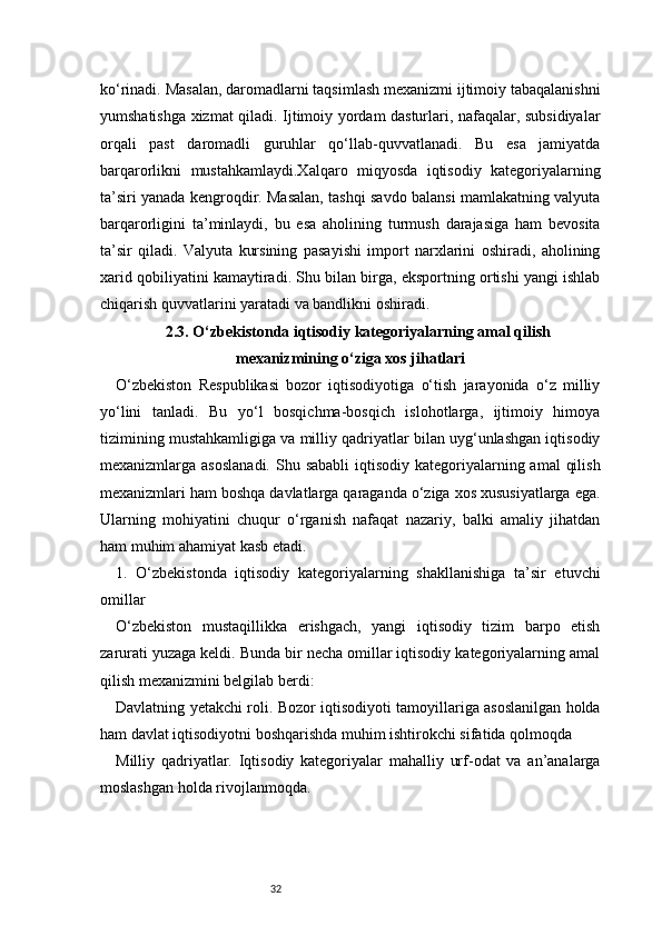 32ko‘rinadi. Masalan, daromadlarni taqsimlash mexanizmi ijtimoiy tabaqalanishni
yumshatishga xizmat qiladi. Ijtimoiy yordam dasturlari, nafaqalar, subsidiyalar
orqali   past   daromadli   guruhlar   qo‘llab-quvvatlanadi.   Bu   esa   jamiyatda
barqarorlikni   mustahkamlaydi.Xalqaro   miqyosda   iqtisodiy   kategoriyalarning
ta’siri yanada kengroqdir. Masalan, tashqi savdo balansi mamlakatning valyuta
barqarorligini   ta’minlaydi,   bu   esa   aholining   turmush   darajasiga   ham   bevosita
ta’sir   qiladi.   Valyuta   kursining   pasayishi   import   narxlarini   oshiradi,   aholining
xarid qobiliyatini kamaytiradi. Shu bilan birga, eksportning ortishi yangi ishlab
chiqarish quvvatlarini yaratadi va bandlikni oshiradi.
2.3. O‘zbekistonda iqtisodiy kategoriyalarning amal qilish
mexanizmining o‘ziga xos jihatlari
O‘zbekiston   Respublikasi   bozor   iqtisodiyotiga   o‘tish   jarayonida   o‘z   milliy
yo‘lini   tanladi.   Bu   yo‘l   bosqichma-bosqich   islohotlarga,   ijtimoiy   himoya
tizimining mustahkamligiga va milliy qadriyatlar bilan uyg‘unlashgan iqtisodiy
mexanizmlarga asoslanadi.  Shu sababli  iqtisodiy  kategoriyalarning amal  qilish
mexanizmlari ham boshqa davlatlarga qaraganda o‘ziga xos xususiyatlarga ega.
Ularning   mohiyatini   chuqur   o‘rganish   nafaqat   nazariy,   balki   amaliy   jihatdan
ham muhim ahamiyat kasb etadi.
1.   O‘zbekistonda   iqtisodiy   kategoriyalarning   shakllanishiga   ta’sir   etuvchi
omillar
O‘zbekiston   mustaqillikka   erishgach,   yangi   iqtisodiy   tizim   barpo   etish
zarurati yuzaga keldi. Bunda bir necha omillar iqtisodiy kategoriyalarning amal
qilish mexanizmini belgilab berdi:
Davlatning yetakchi roli. Bozor iqtisodiyoti tamoyillariga asoslanilgan holda
ham davlat iqtisodiyotni boshqarishda muhim ishtirokchi sifatida qolmoqda
Milliy   qadriyatlar.   Iqtisodiy   kategoriyalar   mahalliy   urf-odat   va   an’analarga
moslashgan holda rivojlanmoqda. 