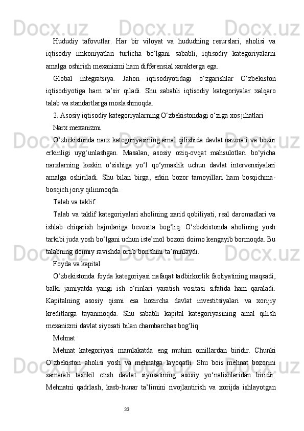 33Hududiy   tafovutlar.   Har   bir   viloyat   va   hududning   resurslari,   aholisi   va
iqtisodiy   imkoniyatlari   turlicha   bo‘lgani   sababli,   iqtisodiy   kategoriyalarni
amalga oshirish mexanizmi ham differensial xarakterga ega.
Global   integratsiya.   Jahon   iqtisodiyotidagi   o‘zgarishlar   O‘zbekiston
iqtisodiyotiga   ham   ta’sir   qiladi.   Shu   sababli   iqtisodiy   kategoriyalar   xalqaro
talab va standartlarga moslashmoqda.
2. Asosiy iqtisodiy kategoriyalarning O‘zbekistondagi o‘ziga xos jihatlari
Narx mexanizmi
O‘zbekistonda narx kategoriyasining amal qilishida davlat nazorati va bozor
erkinligi   uyg‘unlashgan.   Masalan,   asosiy   oziq-ovqat   mahsulotlari   bo‘yicha
narxlarning   keskin   o‘sishiga   yo‘l   qo‘ymaslik   uchun   davlat   intervensiyalari
amalga   oshiriladi.   Shu   bilan   birga,   erkin   bozor   tamoyillari   ham   bosqichma-
bosqich joriy qilinmoqda.
Talab va taklif
Talab va taklif kategoriyalari aholining xarid qobiliyati, real daromadlari va
ishlab   chiqarish   hajmlariga   bevosita   bog‘liq.   O‘zbekistonda   aholining   yosh
tarkibi juda yosh bo‘lgani uchun iste’mol bozori doimo kengayib bormoqda. Bu
talabning doimiy ravishda ortib borishini ta’minlaydi.
Foyda va kapital
O‘zbekistonda foyda kategoriyasi nafaqat tadbirkorlik faoliyatining maqsadi,
balki   jamiyatda   yangi   ish   o‘rinlari   yaratish   vositasi   sifatida   ham   qaraladi.
Kapitalning   asosiy   qismi   esa   hozircha   davlat   investitsiyalari   va   xorijiy
kreditlarga   tayanmoqda.   Shu   sababli   kapital   kategoriyasining   amal   qilish
mexanizmi davlat siyosati bilan chambarchas bog‘liq.
Mehnat
Mehnat   kategoriyasi   mamlakatda   eng   muhim   omillardan   biridir.   Chunki
O‘zbekiston   aholisi   yosh   va   mehnatga   layoqatli.   Shu   bois   mehnat   bozorini
samarali   tashkil   etish   davlat   siyosatining   asosiy   yo‘nalishlaridan   biridir.
Mehnatni   qadrlash,   kasb-hunar   ta’limini   rivojlantirish   va   xorijda   ishlayotgan 