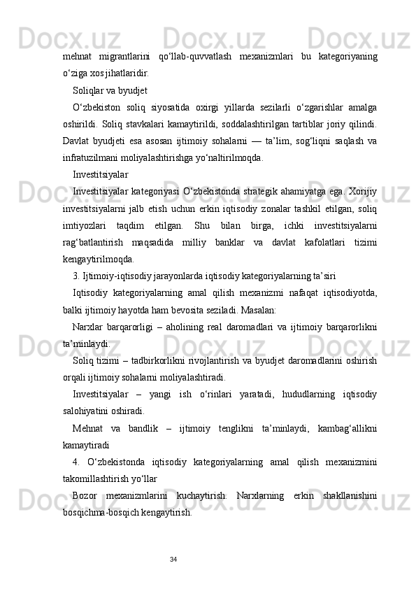 34mehnat   migrantlarini   qo‘llab-quvvatlash   mexanizmlari   bu   kategoriyaning
o‘ziga xos jihatlaridir.
Soliqlar va byudjet
O‘zbekiston   soliq   siyosatida   oxirgi   yillarda   sezilarli   o‘zgarishlar   amalga
oshirildi.   Soliq   stavkalari   kamaytirildi,   soddalashtirilgan   tartiblar   joriy   qilindi.
Davlat   byudjeti   esa   asosan   ijtimoiy   sohalarni   —   ta’lim,   sog‘liqni   saqlash   va
infratuzilmani moliyalashtirishga yo‘naltirilmoqda.
Investitsiyalar
Investitsiyalar   kategoriyasi   O‘zbekistonda   strategik   ahamiyatga   ega.   Xorijiy
investitsiyalarni   jalb   etish   uchun   erkin   iqtisodiy   zonalar   tashkil   etilgan,   soliq
imtiyozlari   taqdim   etilgan.   Shu   bilan   birga,   ichki   investitsiyalarni
rag‘batlantirish   maqsadida   milliy   banklar   va   davlat   kafolatlari   tizimi
kengaytirilmoqda.
3. Ijtimoiy-iqtisodiy jarayonlarda iqtisodiy kategoriyalarning ta’siri
Iqtisodiy   kategoriyalarning   amal   qilish   mexanizmi   nafaqat   iqtisodiyotda,
balki ijtimoiy hayotda ham bevosita seziladi. Masalan:
Narxlar   barqarorligi   –   aholining   real   daromadlari   va   ijtimoiy   barqarorlikni
ta’minlaydi.
Soliq tizimi  – tadbirkorlikni  rivojlantirish va  byudjet  daromadlarini  oshirish
orqali ijtimoiy sohalarni moliyalashtiradi.
Investitsiyalar   –   yangi   ish   o‘rinlari   yaratadi,   hududlarning   iqtisodiy
salohiyatini oshiradi.
Mehnat   va   bandlik   –   ijtimoiy   tenglikni   ta’minlaydi,   kambag‘allikni
kamaytiradi
4.   O‘zbekistonda   iqtisodiy   kategoriyalarning   amal   qilish   mexanizmini
takomillashtirish yo‘llar
Bozor   mexanizmlarini   kuchaytirish.   Narxlarning   erkin   shakllanishini
bosqichma-bosqich kengaytirish. 