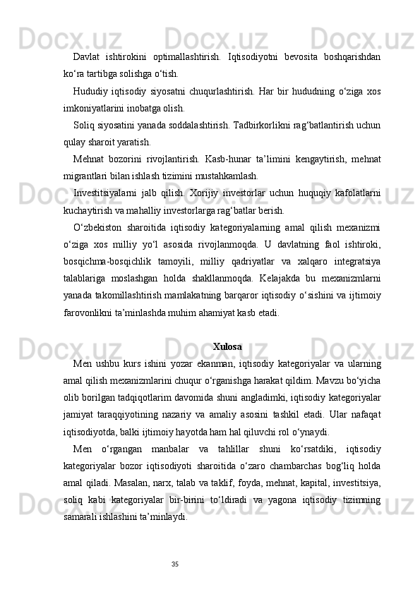 35Davlat   ishtirokini   optimallashtirish.   Iqtisodiyotni   bevosita   boshqarishdan
ko‘ra tartibga solishga o‘tish.
Hududiy   iqtisodiy   siyosatni   chuqurlashtirish.   Har   bir   hududning   o‘ziga   xos
imkoniyatlarini inobatga olish.
Soliq siyosatini yanada soddalashtirish. Tadbirkorlikni rag‘batlantirish uchun
qulay sharoit yaratish.
Mehnat   bozorini   rivojlantirish.   Kasb-hunar   ta’limini   kengaytirish,   mehnat
migrantlari bilan ishlash tizimini mustahkamlash.
Investitsiyalarni   jalb   qilish.   Xorijiy   investorlar   uchun   huquqiy   kafolatlarni
kuchaytirish va mahalliy investorlarga rag‘batlar berish.
O‘zbekiston   sharoitida   iqtisodiy   kategoriyalarning   amal   qilish   mexanizmi
o‘ziga   xos   milliy   yo‘l   asosida   rivojlanmoqda.   U   davlatning   faol   ishtiroki,
bosqichma-bosqichlik   tamoyili,   milliy   qadriyatlar   va   xalqaro   integratsiya
talablariga   moslashgan   holda   shakllanmoqda.   Kelajakda   bu   mexanizmlarni
yanada takomillashtirish mamlakatning barqaror  iqtisodiy o‘sishini  va ijtimoiy
farovonlikni ta’minlashda muhim ahamiyat kasb etadi.
X ulosa
Men   ushbu   kurs   ishini   yozar   ekanman,   iqtisodiy   kategoriyalar   va   ularning
amal qilish mexanizmlarini chuqur o‘rganishga harakat qildim. Mavzu bo‘yicha
olib borilgan tadqiqotlarim davomida shuni angladimki, iqtisodiy kategoriyalar
jamiyat   taraqqiyotining   nazariy   va   amaliy   asosini   tashkil   etadi.   Ular   nafaqat
iqtisodiyotda, balki ijtimoiy hayotda ham hal qiluvchi rol o‘ynaydi.
Men   o‘rgangan   manbalar   va   tahlillar   shuni   ko‘rsatdiki,   iqtisodiy
kategoriyalar   bozor   iqtisodiyoti   sharoitida   o‘zaro   chambarchas   bog‘liq   holda
amal qiladi. Masalan, narx, talab va taklif, foyda, mehnat, kapital, investitsiya,
soliq   kabi   kategoriyalar   bir-birini   to‘ldiradi   va   yagona   iqtisodiy   tizimning
samarali ishlashini ta’minlaydi.