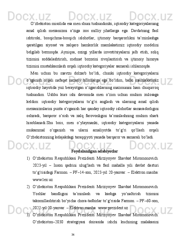 36O‘zbekiston misolida esa men shuni tushundimki, iqtisodiy kategoriyalarning
amal   qilish   mexanizmi   o‘ziga   xos   milliy   jihatlarga   ega.   Davlatning   faol
ishtiroki,   bosqichma-bosqich   islohotlar,   ijtimoiy   barqarorlikni   ta’minlashga
qaratilgan   siyosat   va   xalqaro   hamkorlik   mamlakatimiz   iqtisodiy   modelini
belgilab   bermoqda.   Ayniqsa,   oxirgi   yillarda   investitsiyalarni   jalb   etish,   soliq
tizimini   soddalashtirish,   mehnat   bozorini   rivojlantirish   va   ijtimoiy   himoya
tizimini mustahkamlash orqali iqtisodiy kategoriyalar samarali ishlamoqda.
Men   uchun   bu   mavzu   dolzarb   bo‘ldi,   chunki   iqtisodiy   kategoriyalarni
o‘rganish   orqali   nafaqat   nazariy   bilimlarga   ega   bo‘ldim,   balki   mamlakatimiz
iqtisodiy hayotida yuz berayotgan o‘zgarishlarning mazmunini  ham chuqurroq
tushundim.   Ushbu   kurs   ishi   davomida   men   o‘zim   uchun   muhim   xulosaga
keldim:   iqtisodiy   kategoriyalarni   to‘g‘ri   anglash   va   ularning   amal   qilish
mexanizmlarini puxta o‘rganish har qanday iqtisodiy islohotlar samaradorligini
oshiradi,   barqaror   o‘sish   va   xalq   farovonligini   ta’minlashning   muhim   sharti
hisoblanadi.Shu   bois,   men   o‘ylaymanki,   iqtisodiy   kategoriyalarni   yanada
mukammal   o‘rganish   va   ularni   amaliyotda   to‘g‘ri   qo‘llash   orqali
O‘zbekistonning kelajakdagi taraqqiyoti yanada barqaror va samarali bo‘ladi.
Foydalanilgan adabiyotlar
1) O‘zbekiston   Respublikasi   Prezidenti   Mirziyoyev   Shavkat   Miromonovich.
2023-yil   –   Inson   qadrini   ulug‘lash   va   faol   mahalla   yili   davlat   dasturi
to‘g‘risidagi Farmon. – PF–14-son, 2023-yil 20-yanvar. – Elektron manba:
www.lex.uz
2) O‘zbekiston   Respublikasi   Prezidenti   Mirziyoyev   Shavkat   Miromonovich.
Yoshlar   bandligini   ta’minlash   va   kasbga   yo‘naltirish   tizimini
takomillashtirish bo‘yicha chora-tadbirlar to‘g‘risida Farmon. – PF–60-son,
2022-yil 20-yanvar. – Elektron manba: www.prezident.uz
3) O‘zbekiston   Respublikasi   Prezidenti   Mirziyoyev   Shavkat   Miromonovich.
O‘zbekiston–2030   strategiyasi   doirasida   ishchi   kuchining   malakasini 