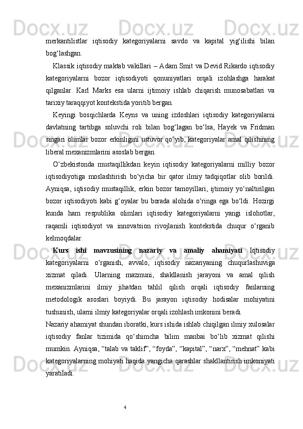 4merkantilistlar   iqtisodiy   kategoriyalarni   savdo   va   kapital   yig‘ilishi   bilan
bog‘lashgan.
Klassik iqtisodiy maktab vakillari – Adam Smit va Devid Rikardo iqtisodiy
kategoriyalarni   bozor   iqtisodiyoti   qonuniyatlari   orqali   izohlashga   harakat
qilganlar.   Karl   Marks   esa   ularni   ijtimoiy   ishlab   chiqarish   munosabatlari   va
tarixiy taraqqiyot kontekstida yoritib bergan.
Keyingi   bosqichlarda   Keyns   va   uning   izdoshlari   iqtisodiy   kategoriyalarni
davlatning   tartibga   soluvchi   roli   bilan   bog‘lagan   bo‘lsa,   Hayek   va   Fridman
singari olimlar bozor erkinligini ustuvor qo‘yib, kategoriyalar amal qilishining
liberal mexanizmlarini asoslab bergan.
O‘zbekistonda   mustaqillikdan   keyin   iqtisodiy   kategoriyalarni   milliy   bozor
iqtisodiyotiga   moslashtirish   bo‘yicha   bir   qator   ilmiy   tadqiqotlar   olib   borildi.
Ayniqsa,   iqtisodiy   mustaqillik,   erkin   bozor   tamoyillari,   ijtimoiy   yo‘naltirilgan
bozor   iqtisodiyoti   kabi   g‘oyalar   bu   borada   alohida   o‘ringa  ega   bo‘ldi.  Hozirgi
kunda   ham   respublika   olimlari   iqtisodiy   kategoriyalarni   yangi   islohotlar,
raqamli   iqtisodiyot   va   innovatsion   rivojlanish   kontekstida   chuqur   o‘rganib
kelmoqdalar.
Kurs   ishi   mavzusining   nazariy   va   amaliy   ahamiyati   Iqtisodiy
kategoriyalarni   o‘rganish,   avvalo,   iqtisodiy   nazariyaning   chuqurlashuviga
xizmat   qiladi.   Ularning   mazmuni,   shakllanish   jarayoni   va   amal   qilish
mexanizmlarini   ilmiy   jihatdan   tahlil   qilish   orqali   iqtisodiy   fanlarning
metodologik   asoslari   boyiydi.   Bu   jarayon   iqtisodiy   hodisalar   mohiyatini
tushunish, ularni ilmiy kategoriyalar orqali izohlash imkonini beradi.
Nazariy ahamiyat shundan iboratki, kurs ishida ishlab chiqilgan ilmiy xulosalar
iqtisodiy   fanlar   tizimida   qo‘shimcha   bilim   manbai   bo‘lib   xizmat   qilishi
mumkin. Ayniqsa, “talab va taklif”, “foyda”, “kapital”, “narx”, “mehnat” kabi
kategoriyalarning mohiyati haqida yangicha qarashlar shakllantirish imkoniyati
yaratiladi. 