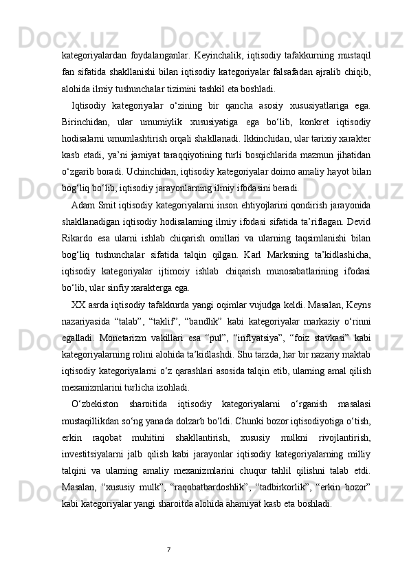 7kategoriyalardan   foydalanganlar.   Keyinchalik,   iqtisodiy   tafakkurning   mustaqil
fan   sifatida   shakllanishi   bilan   iqtisodiy   kategoriyalar   falsafadan   ajralib   chiqib,
alohida ilmiy tushunchalar tizimini tashkil eta boshladi.
Iqtisodiy   kategoriyalar   o‘zining   bir   qancha   asosiy   xususiyatlariga   ega.
Birinchidan,   ular   umumiylik   xususiyatiga   ega   bo‘lib,   konkret   iqtisodiy
hodisalarni umumlashtirish orqali shakllanadi. Ikkinchidan, ular tarixiy xarakter
kasb   etadi,   ya’ni   jamiyat   taraqqiyotining   turli   bosqichlarida   mazmun   jihatidan
o‘zgarib boradi. Uchinchidan, iqtisodiy kategoriyalar doimo amaliy hayot bilan
bog‘liq bo‘lib, iqtisodiy jarayonlarning ilmiy ifodasini beradi.
Adam Smit iqtisodiy kategoriyalarni inson ehtiyojlarini qondirish jarayonida
shakllanadigan   iqtisodiy   hodisalarning   ilmiy   ifodasi   sifatida   ta’riflagan.   Devid
Rikardo   esa   ularni   ishlab   chiqarish   omillari   va   ularning   taqsimlanishi   bilan
bog‘liq   tushunchalar   sifatida   talqin   qilgan.   Karl   Marksning   ta’kidlashicha,
iqtisodiy   kategoriyalar   ijtimoiy   ishlab   chiqarish   munosabatlarining   ifodasi
bo‘lib, ular sinfiy xarakterga ega.
XX asrda iqtisodiy tafakkurda yangi oqimlar vujudga keldi. Masalan, Keyns
nazariyasida   “talab”,   “taklif”,   “bandlik”   kabi   kategoriyalar   markaziy   o‘rinni
egalladi.   Monetarizm   vakillari   esa   “pul”,   “inflyatsiya”,   “foiz   stavkasi”   kabi
kategoriyalarning rolini alohida ta’kidlashdi. Shu tarzda, har bir nazariy maktab
iqtisodiy kategoriyalarni o‘z qarashlari asosida talqin etib, ularning amal qilish
mexanizmlarini turlicha izohladi.
O‘zbekiston   sharoitida   iqtisodiy   kategoriyalarni   o‘rganish   masalasi
mustaqillikdan so‘ng yanada dolzarb bo‘ldi. Chunki bozor iqtisodiyotiga o‘tish,
erkin   raqobat   muhitini   shakllantirish,   xususiy   mulkni   rivojlantirish,
investitsiyalarni   jalb   qilish   kabi   jarayonlar   iqtisodiy   kategoriyalarning   milliy
talqini   va   ularning   amaliy   mexanizmlarini   chuqur   tahlil   qilishni   talab   etdi.
Masalan,   “xususiy   mulk”,   “raqobatbardoshlik”,   “tadbirkorlik”,   “erkin   bozor”
kabi kategoriyalar yangi sharoitda alohida ahamiyat kasb eta boshladi. 