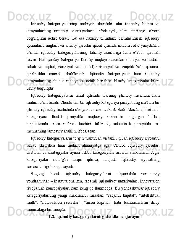 8Iqtisodiy   kategoriyalarning   mohiyati   shundaki,   ular   iqtisodiy   hodisa   va
jarayonlarning   umumiy   xususiyatlarini   ifodalaydi,   ular   orasidagi   o‘zaro
bog‘liqlikni   ochib   beradi.   Bu   esa   nazariy   bilimlarni   tizimlashtirish,   iqtisodiy
qonunlarni  anglash  va  amaliy  qarorlar  qabul  qilishda   muhim   rol  o‘ynaydi.Shu
o‘rinda   iqtisodiy   kategoriyalarning   falsafiy   asoslariga   ham   e’tibor   qaratish
lozim.   Har   qanday   kategoriya   falsafiy   nuqtayi   nazardan   mohiyat   va   hodisa,
sabab   va   oqibat,   zaruriyat   va   tasodif,   imkoniyat   va   voqelik   kabi   qarama-
qarshiliklar   asosida   shakllanadi.   Iqtisodiy   kategoriyalar   ham   iqtisodiy
jarayonlarning   chuqur   mohiyatini   ochib   berishda   falsafiy   kategoriyalar   bilan
uzviy bog‘liqdir.
Iqtisodiy   kategoriyalarni   tahlil   qilishda   ularning   ijtimoiy   mazmuni   ham
muhim o‘rin tutadi. Chunki har bir iqtisodiy kategoriya jamiyatning ma’lum bir
ijtimoiy-iqtisodiy tuzilishida o‘ziga xos mazmun kasb etadi. Masalan, “mehnat”
kategoriyasi   feodal   jamiyatda   majburiy   mehnatni   anglatgan   bo‘lsa,
kapitalizmda   erkin   mehnat   kuchini   bildiradi,   sotsialistik   jamiyatda   esa
mehnatning jamoaviy shaklini ifodalagan.
Iqtisodiy   kategoriyalarni  to‘g‘ri   tushunish   va  tahlil   qilish   iqtisodiy  siyosatni
ishlab   chiqishda   ham   muhim   ahamiyatga   ega.   Chunki   iqtisodiy   qarorlar,
dasturlar   va   strategiyalar   aynan   ushbu   kategoriyalar   asosida   shakllanadi.   Agar
kategoriyalar   noto‘g‘ri   talqin   qilinsa,   natijada   iqtisodiy   siyosatning
samaradorligi ham pasayadi.
Bugungi   kunda   iqtisodiy   kategoriyalarni   o‘rganishda   zamonaviy
yondashuvlar   –   institutsionalizm,   raqamli   iqtisodiyot   nazariyalari,   innovatsion
rivojlanish   konsepsiyalari   ham   keng   qo‘llanmoqda.   Bu   yondashuvlar   iqtisodiy
kategoriyalarning   yangi   shakllarini,   masalan,   “raqamli   kapital”,   “intellektual
mulk”,   “innovatsion   resurslar”,   “inson   kapitali”   kabi   tushunchalarni   ilmiy
muomalaga kiritmoqda.
1.2. Iqtisodiy kategoriyalarning shakllanish jarayoni 