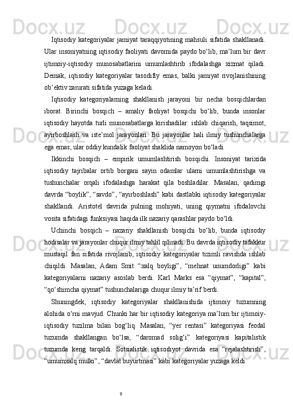 9Iqtisodiy   kategoriyalar   jamiyat   taraqqiyotining   mahsuli   sifatida   shakllanadi.
Ular insoniyatning iqtisodiy faoliyati davomida paydo bo‘lib, ma’lum bir davr
ijtimoiy-iqtisodiy   munosabatlarini   umumlashtirib   ifodalashga   xizmat   qiladi.
Demak,   iqtisodiy   kategoriyalar   tasodifiy   emas,   balki   jamiyat   rivojlanishining
ob’ektiv zarurati sifatida yuzaga keladi.
Iqtisodiy   kategoriyalarning   shakllanish   jarayoni   bir   necha   bosqichlardan
iborat.   Birinchi   bosqich   –   amaliy   faoliyat   bosqichi   bo‘lib,   bunda   insonlar
iqtisodiy   hayotda   turli   munosabatlarga   kirishadilar:   ishlab   chiqarish,   taqsimot,
ayirboshlash   va   iste’mol   jarayonlari.   Bu   jarayonlar   hali   ilmiy   tushunchalarga
ega emas, ular oddiy kundalik faoliyat shaklida namoyon bo‘ladi.
Ikkinchi   bosqich   –   empirik   umumlashtirish   bosqichi.   Insoniyat   tarixida
iqtisodiy   tajribalar   ortib   borgani   sayin   odamlar   ularni   umumlashtirishga   va
tushunchalar   orqali   ifodalashga   harakat   qila   boshladilar.   Masalan,   qadimgi
davrda “boylik”, “savdo”, “ayirboshlash” kabi dastlabki iqtisodiy kategoriyalar
shakllandi.   Aristotel   davrida   pulning   mohiyati,   uning   qiymatni   ifodalovchi
vosita sifatidagi funksiyasi haqida ilk nazariy qarashlar paydo bo‘ldi.
Uchinchi   bosqich   –   nazariy   shakllanish   bosqichi   bo‘lib,   bunda   iqtisodiy
hodisalar va jarayonlar chuqur ilmiy tahlil qilinadi. Bu davrda iqtisodiy tafakkur
mustaqil   fan   sifatida   rivojlanib,   iqtisodiy   kategoriyalar   tizimli   ravishda   ishlab
chiqildi.   Masalan,   Adam   Smit   “xalq   boyligi”,   “mehnat   unumdorligi”   kabi
kategoriyalarni   nazariy   asoslab   berdi.   Karl   Marks   esa   “qiymat”,   “kapital”,
“qo‘shimcha qiymat” tushunchalariga chuqur ilmiy ta’rif berdi.
Shuningdek,   iqtisodiy   kategoriyalar   shakllanishida   ijtimoiy   tuzumning
alohida o‘rni mavjud. Chunki har bir iqtisodiy kategoriya ma’lum bir ijtimoiy-
iqtisodiy   tuzilma   bilan   bog‘liq.   Masalan,   “yer   rentasi”   kategoriyasi   feodal
tuzumda   shakllangan   bo‘lsa,   “daromad   solig‘i”   kategoriyasi   kapitalistik
tuzumda   keng   tarqaldi.   Sotsialistik   iqtisodiyot   davrida   esa   “rejalashtirish”,
“umumxalq mulki”, “davlat buyurtmasi” kabi kategoriyalar yuzaga keldi. 