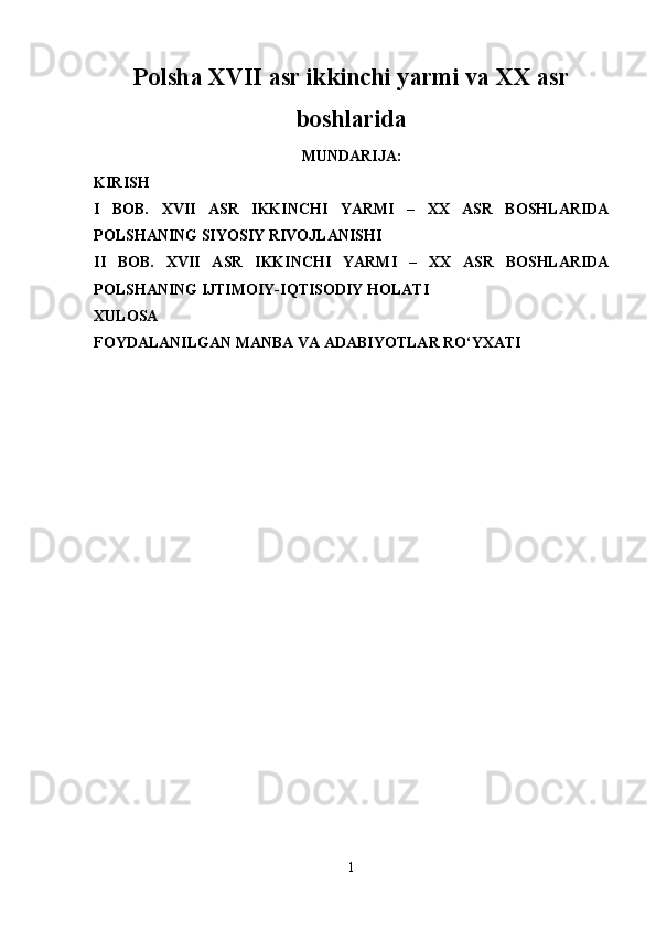 Polsha XVII asr ikkinchi yarmi va XX asr
boshlarida
MUNDARIJA :
KIRISH
I   BOB.   XVII   ASR   IKKINCHI   YARMI   –   XX   ASR   BOSHLARIDA
POLSHANING SIYOSIY RIVOJLANISHI
II   BOB.   XVII   ASR   IKKINCHI   YARMI   –   ХХ   ASR   BOSHLARIDA
POLSHANING IJTIMOIY-IQTISODIY HOLATI  
XULOSA
FOYDALANILGAN MANBA VA ADABIYOTLAR RO‘YXATI
1 