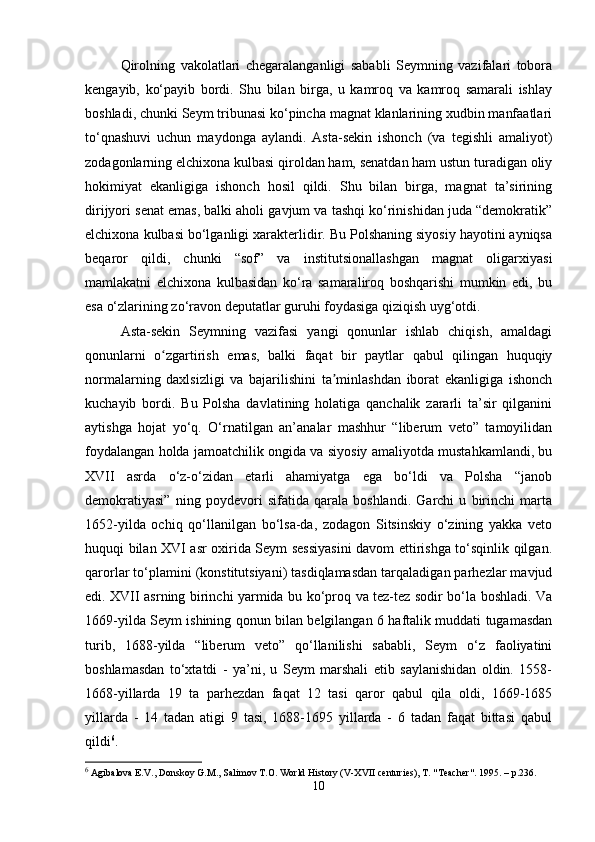 Qirolning   vakolatlari   chegaralanganligi   sababli   Seymning   vazifalari   tobora
kengayib,   ko‘payib   bordi.   Shu   bilan   birga,   u   kamroq   va   kamroq   samarali   ishlay
boshladi, chunki Seym tribunasi ko‘pincha magnat klanlarining xudbin manfaatlari
to‘qnashuvi   uchun   maydonga   aylandi.   Asta-sekin   ishonch   (va   tegishli   amaliyot)
zodagonlarning elchixona kulbasi qiroldan ham, senatdan ham ustun turadigan oliy
hokimiyat   ekanligiga   ishonch   hosil   qildi.   Shu   bilan   birga,   magnat   ta’sirining
dirijyori senat emas, balki aholi gavjum va tashqi ko‘rinishidan juda “demokratik”
elchixona kulbasi bo‘lganligi xarakterlidir. Bu Polshaning siyosiy hayotini ayniqsa
beqaror   qildi,   chunki   “sof”   va   institutsionallashgan   magnat   oligarxiyasi
mamlakatni   elchixona   kulbasidan   ko‘ra   samaraliroq   boshqarishi   mumkin   edi,   bu
esa o‘zlarining zo‘ravon deputatlar guruhi foydasiga qiziqish uyg‘otdi.
Asta-sekin   Seymning   vazifasi   yangi   qonunlar   ishlab   chiqish,   amaldagi
qonunlarni   o zgartirish   emas,   balki   faqat   bir   paytlar   qabul   qilingan   huquqiyʻ
normalarning   daxlsizligi   va   bajarilishini   ta minlashdan   iborat   ekanligiga   ishonch	
ʼ
kuchayib   bordi.   Bu   Polsha   davlatining   holatiga   qanchalik   zararli   ta’sir   qilganini
aytishga   hojat   yo‘q.   O‘rnatilgan   an’analar   mashhur   “liberum   veto”   tamoyilidan
foydalangan holda jamoatchilik ongida va siyosiy amaliyotda mustahkamlandi, bu
XVII   asrda   o‘z-o‘zidan   etarli   ahamiyatga   ega   bo‘ldi   va   Polsha   “janob
demokratiyasi”   ning   poydevori   sifatida   qarala   boshlandi.   Garchi   u   birinchi   marta
1652-yilda   ochiq   qo‘llanilgan   bo‘lsa-da,   zodagon   Sitsinskiy   o‘zining   yakka   veto
huquqi bilan XVI asr oxirida Seym sessiyasini davom ettirishga to‘sqinlik qilgan.
qarorlar to‘plamini (konstitutsiyani) tasdiqlamasdan tarqaladigan parhezlar mavjud
edi. XVII asrning birinchi yarmida bu ko‘proq va tez-tez sodir bo‘la boshladi. Va
1669-yilda Seym ishining qonun bilan belgilangan 6 haftalik muddati tugamasdan
turib,   1688-yilda   “liberum   veto”   qo‘llanilishi   sababli,   Seym   o‘z   faoliyatini
boshlamasdan   to‘xtatdi   -   ya’ni,   u   Seym   marshali   etib   saylanishidan   oldin.   1558-
1668-yillarda   19   ta   parhezdan   faqat   12   tasi   qaror   qabul   qila   oldi,   1669-1685
yillarda   -   14   tadan   atigi   9   tasi,   1688-1695   yillarda   -   6   tadan   faqat   bittasi   qabul
qildi 6
.
6
 Agibalova E.V., Donskoy G.M., Salimov T.O. World History (V-XVII centuries), T. "Teacher".  1995. –  p .236.
10 