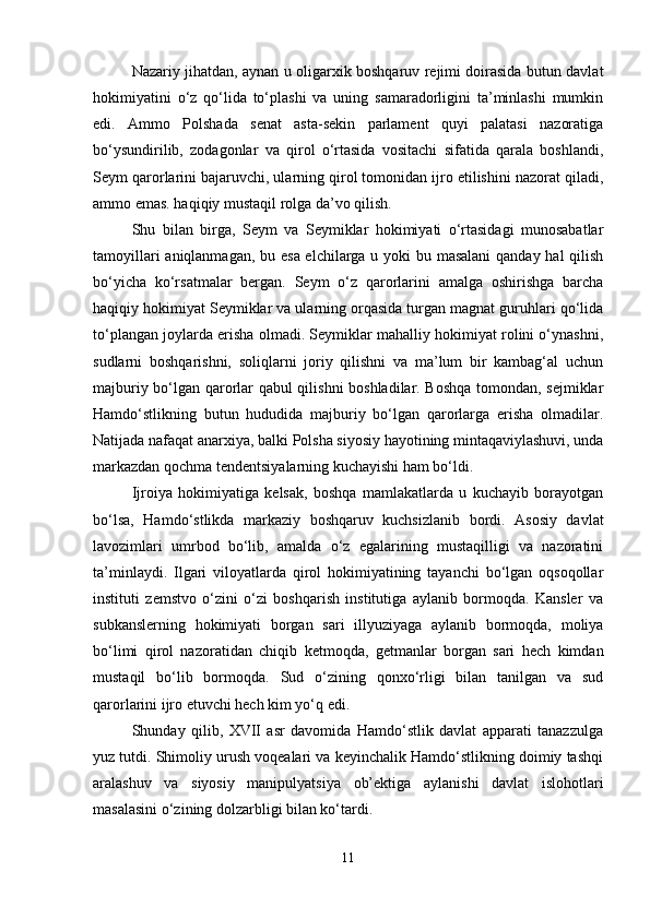 Nazariy jihatdan, aynan u oligarxik boshqaruv rejimi doirasida butun davlat
hokimiyatini   o‘z   qo‘lida   to‘plashi   va   uning   samaradorligini   ta’minlashi   mumkin
edi.   Ammo   Polshada   senat   asta-sekin   parlament   quyi   palatasi   nazoratiga
bo‘ysundirilib,   zodagonlar   va   qirol   o‘rtasida   vositachi   sifatida   qarala   boshlandi,
Seym qarorlarini bajaruvchi, ularning qirol tomonidan ijro etilishini nazorat qiladi,
ammo emas. haqiqiy mustaqil rolga da’vo qilish.
Shu   bilan   birga,   Seym   va   Seymiklar   hokimiyati   o‘rtasidagi   munosabatlar
tamoyillari  aniqlanmagan, bu esa elchilarga u yoki  bu masalani  qanday hal  qilish
bo‘yicha   ko‘rsatmalar   bergan.   Seym   o‘z   qarorlarini   amalga   oshirishga   barcha
haqiqiy hokimiyat Seymiklar va ularning orqasida turgan magnat guruhlari qo‘lida
to‘plangan joylarda erisha olmadi. Seymiklar mahalliy hokimiyat rolini o‘ynashni,
sudlarni   boshqarishni,   soliqlarni   joriy   qilishni   va   ma’lum   bir   kambag‘al   uchun
majburiy bo‘lgan qarorlar qabul qilishni boshladilar. Boshqa tomondan, sejmiklar
Hamdo‘stlikning   butun   hududida   majburiy   bo‘lgan   qarorlarga   erisha   olmadilar.
Natijada nafaqat anarxiya, balki Polsha siyosiy hayotining mintaqaviylashuvi, unda
markazdan qochma tendentsiyalarning kuchayishi ham bo‘ldi.
Ijroiya   hokimiyatiga   kelsak,   boshqa   mamlakatlarda   u   kuchayib   borayotgan
bo‘lsa,   Hamdo‘stlikda   markaziy   boshqaruv   kuchsizlanib   bordi.   Asosiy   davlat
lavozimlari   umrbod   bo‘lib,   amalda   o‘z   egalarining   mustaqilligi   va   nazoratini
ta’minlaydi.   Ilgari   viloyatlarda   qirol   hokimiyatining   tayanchi   bo‘lgan   oqsoqollar
instituti   zemstvo   o‘zini   o‘zi   boshqarish   institutiga   aylanib   bormoqda.   Kansler   va
subkanslerning   hokimiyati   borgan   sari   illyuziyaga   aylanib   bormoqda,   moliya
bo‘limi   qirol   nazoratidan   chiqib   ketmoqda,   getmanlar   borgan   sari   hech   kimdan
mustaqil   bo‘lib   bormoqda.   Sud   o‘zining   qonxo‘rligi   bilan   tanilgan   va   sud
qarorlarini ijro etuvchi hech kim yo‘q edi.
Shunday   qilib,   XVII   asr   davomida   Hamdo‘stlik   davlat   apparati   tanazzulga
yuz tutdi. Shimoliy urush voqealari va keyinchalik Hamdo‘stlikning doimiy tashqi
aralashuv   va   siyosiy   manipulyatsiya   ob’ektiga   aylanishi   davlat   islohotlari
masalasini o‘zining dolzarbligi bilan ko‘tardi.
11 