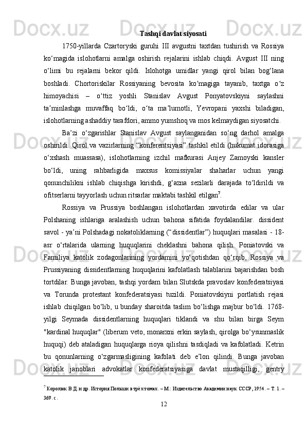 Tashqi davlat siyosati
1750-yillarda   Czartoryski   guruhi   III   avgustni   taxtdan   tushirish   va   Rossiya
ko‘magida   islohotlarni   amalga   oshirish   rejalarini   ishlab   chiqdi.   Avgust   III   ning
o‘limi   bu   rejalarni   bekor   qildi.   Islohotga   umidlar   yangi   qirol   bilan   bog‘lana
boshladi.   Chortoriskilar   Rossiyaning   bevosita   ko magiga   tayanib,   taxtga   o zʻ ʻ
himoyachisi   –   o ttiz   yoshli   Stanislav   Avgust   Ponyatovskiyni   saylashni	
ʻ
ta minlashga   muvaffaq   bo ldi,   o ta   ma lumotli,   Yevropani   yaxshi   biladigan,	
ʼ ʻ ʻ ʼ
islohotlarning ashaddiy tarafdori, ammo yumshoq va mos kelmaydigan siyosatchi.
Ba’zi   o‘zgarishlar   Stanislav   Avgust   saylanganidan   so‘ng   darhol   amalga
oshirildi. Qirol va vazirlarning “konferentsiyasi” tashkil etildi (hukumat idorasiga
o‘xshash   muassasa),   islohotlarning   izchil   mafkurasi   Anjey   Zamoyski   kansler
bo‘ldi,   uning   rahbarligida   maxsus   komissiyalar   shaharlar   uchun   yangi
qonunchilikni   ishlab   chiqishga   kirishdi,   g‘azna   sezilarli   darajada   to‘ldirildi   va
ofitserlarni tayyorlash uchun ritsarlar maktabi tashkil etilgan 7
.
Rossiya   va   Prussiya   boshlangan   islohotlardan   xavotirda   edilar   va   ular
Polshaning   ishlariga   aralashish   uchun   bahona   sifatida   foydalandilar.   dissident
savol - ya’ni Polshadagi nokatoliklarning (“dissidentlar”) huquqlari masalasi - 18-
asr   o‘rtalarida   ularning   huquqlarini   cheklashni   bahona   qilish.   Poniatovski   va
Familiya   katolik   zodagonlarining   yordamini   yo‘qotishdan   qo‘rqib,   Rossiya   va
Prussiyaning   dissidentlarning   huquqlarini   kafolatlash   talablarini   bajarishdan   bosh
tortdilar. Bunga javoban, tashqi yordam bilan Slutskda pravoslav konfederatsiyasi
va   Torunda   protestant   konfederatsiyasi   tuzildi.   Poniatovskiyni   portlatish   rejasi
ishlab  chiqilgan  bo‘lib,  u  bunday  sharoitda  taslim   bo‘lishga   majbur  bo‘ldi.  1768-
yilgi   Seymada   dissidentlarning   huquqlari   tiklandi   va   shu   bilan   birga   Seym
"kardinal huquqlar" (liberum veto, monarxni erkin saylash, qirolga bo‘ysunmaslik
huquqi)   deb   ataladigan   huquqlarga   rioya   qilishni   tasdiqladi   va   kafolatladi.   Ketrin
bu   qonunlarning   o‘zgarmasligining   kafolati   deb   e’lon   qilindi.   Bunga   javoban
katolik   janoblari   advokatlar   konfederatsiyasiga   davlat   mustaqilligi,   gentry
7
  Королюк В.Д. и др.   История Польши в трёх томах .   – М.: Издательство Академии наук СССР, 1954.   – Т.   1.   –
369.   с.
12 