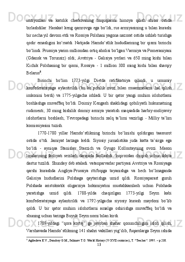 imtiyozlari   va   katolik   cherkovining   huquqlarini   himoya   qilish   shiori   ostida
birlashdilar.  Harakat   keng  qamrovga   ega  bo‘ldi,  rus  armiyasining  u  bilan  kurashi
bir necha yil davom etdi va Rossiya Polshani yagona nazorat ostida ushlab turishga
qodir   emasligini   ko‘rsatdi.   Natijada   Hamdo‘stlik   hududlarining  bir   qismi   birinchi
bo‘lindi. Prussiya yarim milliondan ortiq aholisi bo‘lgan Varmiya va Pomeraniyani
(Gdansk   va   Torunsiz)   oldi;   Avstriya   -   Galisiya   yerlari   va   650   ming   kishi   bilan
Kichik   Polshaning   bir   qismi,   Rossiya   -   1   million   300   ming   kishi   bilan   sharqiy
Belarus 8
.
Birinchi   bo‘lim   1773-yilgi   Dietda   ratifikatsiya   qilindi,   u   umumiy
konfederatsiyaga   aylantirildi   (bu   ko‘pchilik   ovoz   bilan   muammolarni   hal   qilish
imkonini   berdi)   va   1775-yilgacha   ishladi.   U   bir   qator   yangi   muhim   islohotlarni
boshlashga  muvaffaq bo‘ldi. Doimiy Kengash shaklidagi  qobiliyatli hukumatning
rudimenti;   30   ming   kishilik   doimiy   armiya   yaratish   maqsadida   harbiy-moliyaviy
islohotlarni   boshlash;   Yevropadagi   birinchi   xalq   ta’limi   vazirligi   -   Milliy   ta’lim
komissiyasini tuzish.
1770-1780   yillar   Hamdo‘stlikning   birinchi   bo‘linishi   qoldirgan   taassurot
ostida   o‘tdi.   Jamiyat   larzaga   keldi.   Siyosiy   jurnalistika   juda   katta   ta’sirga   ega
bo‘ldi   -   ayniqsa   Stanislav   Staszich   va   Gyugo   Kollontayning   ovozi.   Mason
lojalarining faoliyati  sezilarli  darajada faollashdi. Inqirozdan chiqish uchun ikkita
dastur tuzildi. Shunday deb ataladi. vatanparvarlar partiyasi Avstriya va Rossiyaga
qarshi   kurashda   Angliya-Prussiya   ittifoqiga   tayanishga   va   hech   bo‘lmaganda
Galisiya   hududlarini   Polshaga   qaytarishga   umid   qildi.   Rossiyaparast   guruh
Polshada   aristokratik   oligarxiya   hokimiyatini   mustahkamlash   uchun   Polshada
yaratishga   umid   qildi.   1788-yilda   chaqirilgan   1773-yilgi   Seym   kabi
konfederatsiyaga   aylantirildi   va   1792-yilgacha   siyosiy   kurash   maydoni   bo‘lib
qoldi.   U   bir   qator   muhim   islohotlarni   amalga   oshirishga   muvaffaq   bo‘ldi   va
shuning uchun tarixga Buyuk Seym nomi bilan kirdi.
1789-yildagi   “qora   kortej”   ga   javoban   shahar   qonunchiligini   isloh   qilish,
Varshavada Hamdo‘stlikning 141 shahri vakillari yig‘ilib, fuqarolarga Seym ishida
8
 Agibalova E.V., Donskoy G.M., Salimov T.O. World History (V-XVII centuries), T. "Teacher".  1995. –  p .238.
13 