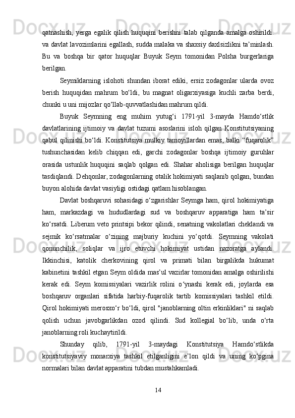 qatnashish,   yerga   egalik   qilish   huquqini   berishni   talab   qilganda   amalga   oshirildi.
va davlat lavozimlarini egallash, sudda malaka va shaxsiy daxlsizlikni ta’minlash.
Bu   va   boshqa   bir   qator   huquqlar   Buyuk   Seym   tomonidan   Polsha   burgerlariga
berilgan.
Seymiklarning   islohoti   shundan   iborat   ediki,   ersiz   zodagonlar   ularda   ovoz
berish   huquqidan   mahrum   bo‘ldi,   bu   magnat   oligarxiyasiga   kuchli   zarba   berdi,
chunki u uni mijozlar qo‘llab-quvvatlashidan mahrum qildi.
Buyuk   Seymning   eng   muhim   yutug‘i   1791-yil   3-mayda   Hamdo‘stlik
davlatlarining   ijtimoiy   va   davlat   tuzumi   asoslarini   isloh   qilgan   Konstitutsiyaning
qabul qilinishi bo‘ldi. Konstitutsiya mulkiy tamoyillardan emas, balki “fuqarolik”
tushunchasidan   kelib   chiqqan   edi,   garchi   zodagonlar   boshqa   ijtimoiy   guruhlar
orasida   ustunlik   huquqini   saqlab   qolgan   edi.   Shahar   aholisiga   berilgan   huquqlar
tasdiqlandi. Dehqonlar, zodagonlarning otalik hokimiyati saqlanib qolgan, bundan
buyon alohida davlat vasiyligi ostidagi qatlam hisoblangan.
Davlat  boshqaruvi  sohasidagi  o‘zgarishlar Seymga ham, qirol hokimiyatiga
ham,   markazdagi   va   hududlardagi   sud   va   boshqaruv   apparatiga   ham   ta’sir
ko‘rsatdi. Liberum veto printsipi bekor qilindi, senatning vakolatlari cheklandi  va
sejmik   ko‘rsatmalar   o‘zining   majburiy   kuchini   yo‘qotdi.   Seymning   vakolati
qonunchilik,   soliqlar   va   ijro   etuvchi   hokimiyat   ustidan   nazoratga   aylandi.
Ikkinchisi,   katolik   cherkovining   qirol   va   primati   bilan   birgalikda   hukumat
kabinetini tashkil etgan Seym oldida mas’ul vazirlar tomonidan amalga oshirilishi
kerak   edi.   Seym   komissiyalari   vazirlik   rolini   o ynashi   kerak   edi,   joylarda   esaʻ
boshqaruv   organlari   sifatida   harbiy-fuqarolik   tartib   komissiyalari   tashkil   etildi.
Qirol hokimiyati merosxo‘r bo‘ldi, qirol "janoblarning oltin erkinliklari" ni saqlab
qolish   uchun   javobgarlikdan   ozod   qilindi.   Sud   kollegial   bo‘lib,   unda   o‘rta
janoblarning roli kuchaytirildi.
Shunday   qilib,   1791-yil   3-maydagi   Konstitutsiya   Hamdo‘stlikda
konstitutsiyaviy   monarxiya   tashkil   etilganligini   e’lon   qildi   va   uning   ko‘pgina
normalari bilan davlat apparatini tubdan mustahkamladi.
14 