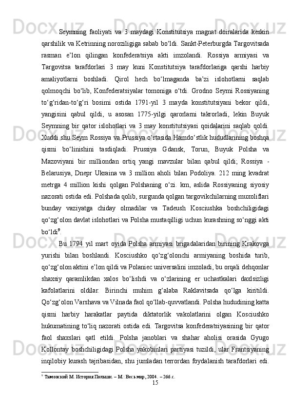 Seymning   faoliyati   va   3   maydagi   Konstitutsiya   magnat   doiralarida   keskin
qarshilik va Ketrinning noroziligiga sabab bo‘ldi. Sankt-Peterburgda Targovitsada
rasman   e’lon   qilingan   konfederatsiya   akti   imzolandi.   Rossiya   armiyasi   va
Targovitsa   tarafdorlari   3   may   kuni   Konstitutsiya   tarafdorlariga   qarshi   harbiy
amaliyotlarni   boshladi.   Qirol   hech   bo‘lmaganda   ba’zi   islohotlarni   saqlab
qolmoqchi   bo‘lib,   Konfederatsiyalar   tomoniga   o‘tdi.   Grodno   Seymi   Rossiyaning
to‘g‘ridan-to‘g‘ri   bosimi   ostida   1791-yil   3   mayda   konstitutsiyani   bekor   qildi,
yangisini   qabul   qildi,   u   asosan   1775-yilgi   qarorlarni   takrorladi,   lekin   Buyuk
Seymning   bir   qator   islohotlari   va   3   may   konstitutsiyasi   qoidalarini   saqlab   qoldi.
Xuddi shu Seym Rossiya va Prussiya o‘rtasida Hamdo‘stlik hududlarining boshqa
qismi   bo‘linishini   tasdiqladi.   Prussiya   Gdansk,   Torun,   Buyuk   Polsha   va
Mazoviyani   bir   milliondan   ortiq   yangi   mavzular   bilan   qabul   qildi;   Rossiya   -
Belarusiya,   Dnepr   Ukraina   va   3   million   aholi   bilan   Podoliya.   212   ming   kvadrat
metrga   4   million   kishi   qolgan   Polshaning   o‘zi.   km,   aslida   Rossiyaning   siyosiy
nazorati ostida edi. Polshada qolib, surgunda qolgan targovikchilarning muxoliflari
bunday   vaziyatga   chiday   olmadilar   va   Tadeush   Kosciushka   boshchiligidagi
qo‘zg‘olon davlat islohotlari va Polsha mustaqilligi uchun kurashning so‘nggi akti
bo‘ldi 9
.
Bu   1794   yil   mart   oyida   Polsha   armiyasi   brigadalaridan   birining   Krakovga
yurishi   bilan   boshlandi.   Kosciushko   qo‘zg‘olonchi   armiyaning   boshida   turib,
qo‘zg‘olon aktini e’lon qildi va Polaniec universalini imzoladi, bu orqali dehqonlar
shaxsiy   qaramlikdan   xalos   bo‘lishdi   va   o‘zlarining   er   uchastkalari   daxlsizligi
kafolatlarini   oldilar.   Birinchi   muhim   g‘alaba   Raklavitsada   qo‘lga   kiritildi.
Qo‘zg‘olon Varshava va Vilnada faol qo‘llab-quvvatlandi. Polsha hududining katta
qismi   harbiy   harakatlar   paytida   diktatorlik   vakolatlarini   olgan   Kosciushko
hukumatining to‘liq  nazorati  ostida  edi.  Targovitsa  konfederatsiyasining  bir  qator
faol   shaxslari   qatl   etildi.   Polsha   janoblari   va   shahar   aholisi   orasida   Gyugo
Kollontay   boshchiligidagi   Polsha   yakobinlari   partiyasi   tuzildi,   ular   Frantsiyaning
inqilobiy kurash  tajribasidan,  shu jumladan  terrordan  foydalanish  tarafdorlari  edi.
9
  Тымовский М.   История Польши.   –   М.: Весь мир, 2004.   – 266.с.
15 