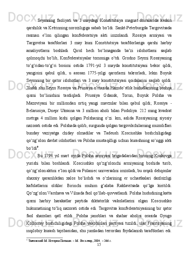 Seymning   faoliyati   va   3   maydagi   Konstitutsiya   magnat   doiralarida   keskin
qarshilik va Ketrinning noroziligiga sabab bo‘ldi. Sankt-Peterburgda Targovitsada
rasman   e’lon   qilingan   konfederatsiya   akti   imzolandi.   Rossiya   armiyasi   va
Targovitsa   tarafdorlari   3   may   kuni   Konstitutsiya   tarafdorlariga   qarshi   harbiy
amaliyotlarni   boshladi.   Qirol   hech   bo‘lmaganda   ba’zi   islohotlarni   saqlab
qolmoqchi   bo‘lib,   Konfederatsiyalar   tomoniga   o‘tdi.   Grodno   Seymi   Rossiyaning
to‘g‘ridan-to‘g‘ri   bosimi   ostida   1791-yil   3   mayda   konstitutsiyani   bekor   qildi,
yangisini   qabul   qildi,   u   asosan   1775-yilgi   qarorlarni   takrorladi,   lekin   Buyuk
Seymning   bir   qator   islohotlari   va   3   may   konstitutsiyasi   qoidalarini   saqlab   qoldi.
Xuddi shu Seym Rossiya va Prussiya o‘rtasida Hamdo‘stlik hududlarining boshqa
qismi   bo‘linishini   tasdiqladi.   Prussiya   Gdansk,   Torun,   Buyuk   Polsha   va
Mazoviyani   bir   milliondan   ortiq   yangi   mavzular   bilan   qabul   qildi;   Rossiya   -
Belarusiya,   Dnepr   Ukraina   va   3   million   aholi   bilan   Podoliya.   212   ming   kvadrat
metrga   4   million   kishi   qolgan   Polshaning   o‘zi.   km,   aslida   Rossiyaning   siyosiy
nazorati ostida edi. Polshada qolib, surgunda qolgan targovikchilarning muxoliflari
bunday   vaziyatga   chiday   olmadilar   va   Tadeush   Kosciushka   boshchiligidagi
qo‘zg‘olon davlat islohotlari va Polsha mustaqilligi uchun kurashning so‘nggi akti
bo‘ldi 9
.
Bu   1794   yil   mart   oyida   Polsha   armiyasi   brigadalaridan   birining   Krakovga
yurishi   bilan   boshlandi.   Kosciushko   qo‘zg‘olonchi   armiyaning   boshida   turib,
qo‘zg‘olon aktini e’lon qildi va Polaniec universalini imzoladi, bu orqali dehqonlar
shaxsiy   qaramlikdan   xalos   bo‘lishdi   va   o‘zlarining   er   uchastkalari   daxlsizligi
kafolatlarini   oldilar.   Birinchi   muhim   g‘alaba   Raklavitsada   qo‘lga   kiritildi.
Qo‘zg‘olon Varshava va Vilnada faol qo‘llab-quvvatlandi. Polsha hududining katta
qismi   harbiy   harakatlar   paytida   diktatorlik   vakolatlarini   olgan   Kosciushko
hukumatining to‘liq  nazorati  ostida  edi.  Targovitsa  konfederatsiyasining  bir  qator
faol   shaxslari   qatl   etildi.   Polsha   janoblari   va   shahar   aholisi   orasida   Gyugo
Kollontay   boshchiligidagi   Polsha   yakobinlari   partiyasi   tuzildi,   ular   Frantsiyaning
inqilobiy kurash  tajribasidan,  shu jumladan  terrordan  foydalanish  tarafdorlari  edi.
9
  Тымовский М.   История Польши.   –   М.: Весь мир, 2004.   – 266.с.
15