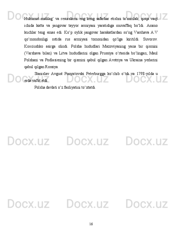 Hukumat   mablag‘   va   resurslarni   eng   keng   safarbar   etishni   ta’minlab,   qisqa   vaqt
ichida   katta   va   jangovar   tayyor   armiyani   yaratishga   muvaffaq   bo‘ldi.   Ammo
kuchlar   teng   emas   edi.   Ko‘p   oylik   jangovar   harakatlardan   so‘ng   Varshava   A.V
qo‘mondonligi   ostida   rus   armiyasi   tomonidan   qo‘lga   kiritildi.   Suvorov.
Kosciushko   asirga   olindi.   Polsha   hududlari   Mazoviyaning   yana   bir   qismini
(Varshava   bilan)   va   Litva   hududlarini   olgan   Prussiya   o rtasida   bo lingan;   Maulʻ ʻ
Polshani   va   Podlasiening   bir   qismini   qabul   qilgan   Avstriya   va   Ukraina   yerlarini
qabul qilgan Rossiya.
Stanislav   Avgust   Ponyatovski   Peterburgga   ko‘chib   o‘tdi   va   1798-yilda   u
erda vafot etdi.
Polsha davlati o‘z faoliyatini to‘xtatdi.
16 