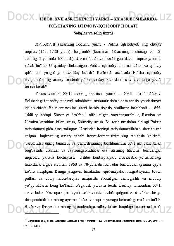 II BOB.  XVII ASR IKKINCHI YARMI –  ХХ   ASR BOSHLARIDA
POLSHANING IJTIMOIY-IQTISODIY HOLATI
Soliqlar va soliq tizimi
XVII-XVIII   asrlarning   ikkinchi   yarmi   -   Polsha   iqtisodiyoti   eng   chuqur
inqiroz   (1650-1720   yillar),   turg‘unlik   (taxminan   18-asrning   2-choragi   va   18-
asrning   2-yarmida   tiklanish)   davrini   boshidan   kechirgan   davr.   Inqirozga   nima
sabab   bo‘ldi?   U   qanday   ifodalangan.   Polsha   iqtisodiyoti   nima   uchun   va   qanday
qilib   uni   yengishga   muvaffaq   bo‘ldi?   Bo‘linish   arafasida   Polsha   iqtisodiy
rivojlanishining   asosiy   tendentsiyalari   qanday   edi?Mana   shu   savollarga   javob
berish kerak 10
.
Tarixshunoslik   XVII   asrning   ikkinchi   yarmi   –   XVIII   asr   boshlarida
Polshadagi iqtisodiy tanazzul sabablarini tushuntirishda ikkita asosiy yondashuvni
ishlab   chiqdi.   Ba’zi   tarixchilar   ularni   harbiy-siyosiy   omillarda   ko‘rishadi   -   1655-
1660   yillardagi   Shvetsiya   "to‘foni"   olib   kelgan   vayronagarchilik,   Rossiya   va
Ukraina   kazaklari   bilan   urush,   Shimoliy   urush.   Bu   tezis   urushdan   oldingi   Polsha
tarixshunosligida   asos   solingan.   Urushdan   keyingi   tarixshunoslikda   u   dastlab   rad
etilgan.   Inqirozning   asosiy   sababi   korve-fermer   tizimining   tabiatida   ko‘rindi.
Tarixchilar   uning   tanazzul   va   yemirilishining   boshlanishini   XVI   asr   oxiri   bilan
bog‘lashdi,   urushlar   va   vayronagarchiliklar   esa,   ularning   fikricha,   boshlangan
inqirozni   yanada   kuchaytirdi.   Ushbu   kontseptsiyani   marksistik   yo‘nalishdagi
tarixchilar   ilgari   surdilar.   1960   va   70-yillarda   ham   ular   tomonidan   qisman   qayta
ko‘rib   chiqilgan.   Bunga   jangovar   harakatlar,   epidemiyalar,   migratsiyalar,   tovon
pullari   va   oddiy   talon-tarojlar   natijasida   etkazilgan   demografik   va   moddiy
yo‘qotishlarni   keng   ko‘lamli   o‘rganish   yordam   berdi.   Boshqa   tomondan,   XVII
asrda   butun   Yevropa   iqtisodiyoti   tushkunlikka   tushib   qolgani   va   shu   bilan   birga,
dehqonchilik tizimining ayrim sohalarida inqiroz yuzaga kelmasligi ma’lum bo‘ldi.
Bu   korve-fermer   tizimining   iqtisodiyotiga   salbiy   ta’siri   haqidagi   tezisni   rad   etish
10
  Королюк   В.Д.   и   др.   История   Польши   в   трёх   томах .   –   М.:   Издательство   Академии   наук   СССР,   1954.   –
Т.   1.   – 370.   с.
17 