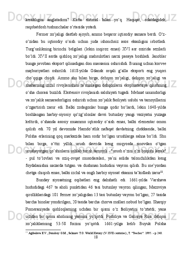 kerakligini   anglatadimi?   Katta   ehtimol   bilan   yo‘q.   Haqiqat,   odatdagidek,
raqobatdosh tushunchalar o‘rtasida yotadi.
Fermer xo‘jaligi dastlab ajoyib, ammo beqaror iqtisodiy samara berdi. O‘z-
o‘zidan   bu   iqtisodiy   o‘sish   uchun   juda   ishonchsiz   asos   ekanligini   isbotladi.
Turg‘unlikning   birinchi   belgilari   (lekin   inqiroz   emas)   XVI   asr   oxirida   sezilarli
bo‘ldi.   XVII   asrda   qishloq   xo‘jaligi   mahsulotlari   narxi   pasaya   boshladi.   Janoblar
bunga javoban eksport qilinadigan don massasini oshirishdi. Buning uchun korvee
majburiyatlari   oshirildi.   1618-yilda   Gdansk   orqali   g‘alla   eksporti   eng   yuqori
cho‘qqiga   chiqdi.   Ammo   shu   bilan   birga,   dehqon   xo‘jaligi,   dehqon   xo‘jaligi   va
shaharning   izchil   rivojlanishini   ta’minlagan   dehqonlarni   ekspluatatsiya   qilishning
o‘sha chorasi buzildi. Ekstensiv rivojlanish salohiyati tugadi. Mehnat unumdorligi
va xo‘jalik samaradorligini oshirish uchun xo‘jalik faoliyati uslubi va tamoyillarini
o‘zgartirish   zarur   edi.   Balki   zodagonlar   bunga   qodir   bo‘lardi,   lekin   1648-yilda
boshlangan   harbiy-siyosiy   qo‘zg‘olonlar   davri   butunlay   yangi   vaziyatni   yuzaga
keltirdi,   o‘shanda   asosiy   muammo   iqtisodiy   o‘sish   emas,   balki   elementar   omon
qolish   edi.   70   yil   davomida   Hamdo‘stlik   nafaqat   davlatning   chekkasida,   balki
Polsha   erlarining   qoq   markazida   ham   sodir   bo‘lgan   urushlarga   sahna   bo‘ldi.   Shu
bilan   birga,   o‘ttiz   yillik   urush   davrida   keng   miqyosda   sinovdan   o‘tgan
urushayotgan qo‘shinlarni ushlab turish tamoyili - "urush o‘zini o‘zi boqishi kerak"
-   pul   to‘lovlari   va   oziq-ovqat   musodaralari,   ya’ni   aslida   talonchilikdan   keng
foydalanishni   nazarda   tutgan.   va  dushman   hududini   vayron  qilish.   Bu   me’yordan
chetga chiqish emas, balki izchil va ongli harbiy siyosat ekanini ta’kidlash zarur 11
.
Bunday   siyosatning   oqibatlari   eng   dahshatli   edi.   1661-yilda   Varshava
hududidagi   467   ta   aholi   punktidan   46   tasi   butunlay   vayron   qilingan;   Mazoviya
qirolliklaridagi 101 fermer xo‘jaligidan 13 tasi butunlay vayron bo‘lgan; 27 tasida
barcha binolar yondirilgan, 20 tasida barcha chorva mollari nobud bo lgan. Sharqiyʻ
Pomeraniyada   qishloqlarning   uchdan   bir   qismi   o z   faoliyatini   to xtatdi;   yana	
ʻ ʻ
uchdan   bir   qismi   aholining   yarmini   yo‘qotdi.   Podoliya   va   Galisiya   Rusi   dehqon
xo‘jaliklarining   53-58   foizini   yo‘qotdi.   1661-yilga   kelib   Buyuk   Polsha
11
 Agibalova E.V., Donskoy G.M., Salimov T.O. World History (V-XVII centuries), T. "Teacher".  1995. –  p .240.
18 