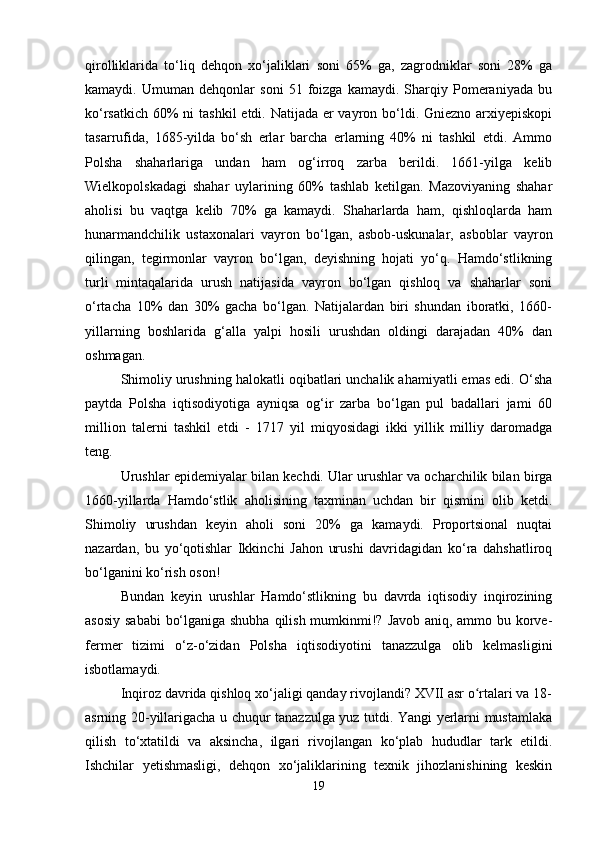 qirolliklarida   to‘liq   dehqon   xo‘jaliklari   soni   65%   ga,   zagrodniklar   soni   28%   ga
kamaydi.   Umuman   dehqonlar   soni   51   foizga   kamaydi.   Sharqiy   Pomeraniyada   bu
ko‘rsatkich 60% ni  tashkil  etdi. Natijada er vayron bo‘ldi. Gniezno arxiyepiskopi
tasarrufida,   1685-yilda   bo‘sh   erlar   barcha   erlarning   40%   ni   tashkil   etdi.   Ammo
Polsha   shaharlariga   undan   ham   og‘irroq   zarba   berildi.   1661-yilga   kelib
Wielkopolskadagi   shahar   uylarining   60%   tashlab   ketilgan.   Mazoviyaning   shahar
aholisi   bu   vaqtga   kelib   70%   ga   kamaydi.   Shaharlarda   ham,   qishloqlarda   ham
hunarmandchilik   ustaxonalari   vayron   bo‘lgan,   asbob-uskunalar,   asboblar   vayron
qilingan,   tegirmonlar   vayron   bo‘lgan,   deyishning   hojati   yo‘q.   Hamdo‘stlikning
turli   mintaqalarida   urush   natijasida   vayron   bo‘lgan   qishloq   va   shaharlar   soni
o‘rtacha   10%   dan   30%   gacha   bo‘lgan.   Natijalardan   biri   shundan   iboratki,   1660-
yillarning   boshlarida   g‘alla   yalpi   hosili   urushdan   oldingi   darajadan   40%   dan
oshmagan.
Shimoliy urushning halokatli oqibatlari unchalik ahamiyatli emas edi. O‘sha
paytda   Polsha   iqtisodiyotiga   ayniqsa   og‘ir   zarba   bo‘lgan   pul   badallari   jami   60
million   talerni   tashkil   etdi   -   1717   yil   miqyosidagi   ikki   yillik   milliy   daromadga
teng.
Urushlar epidemiyalar bilan kechdi. Ular urushlar va ocharchilik bilan birga
1660-yillarda   Hamdo‘stlik   aholisining   taxminan   uchdan   bir   qismini   olib   ketdi.
Shimoliy   urushdan   keyin   aholi   soni   20%   ga   kamaydi.   Proportsional   nuqtai
nazardan,   bu   yo‘qotishlar   Ikkinchi   Jahon   urushi   davridagidan   ko‘ra   dahshatliroq
bo‘lganini ko‘rish oson!
Bundan   keyin   urushlar   Hamdo‘stlikning   bu   davrda   iqtisodiy   inqirozining
asosiy sababi  bo‘lganiga shubha  qilish mumkinmi!? Javob aniq, ammo bu korve-
fermer   tizimi   o‘z-o‘zidan   Polsha   iqtisodiyotini   tanazzulga   olib   kelmasligini
isbotlamaydi.
Inqiroz davrida qishloq xo‘jaligi qanday rivojlandi? XVII asr o rtalari va 18-ʻ
asrning 20-yillarigacha u chuqur tanazzulga yuz tutdi. Yangi yerlarni mustamlaka
qilish   to‘xtatildi   va   aksincha,   ilgari   rivojlangan   ko‘plab   hududlar   tark   etildi.
Ishchilar   yetishmasligi,   dehqon   xo‘jaliklarining   texnik   jihozlanishining   keskin
19 