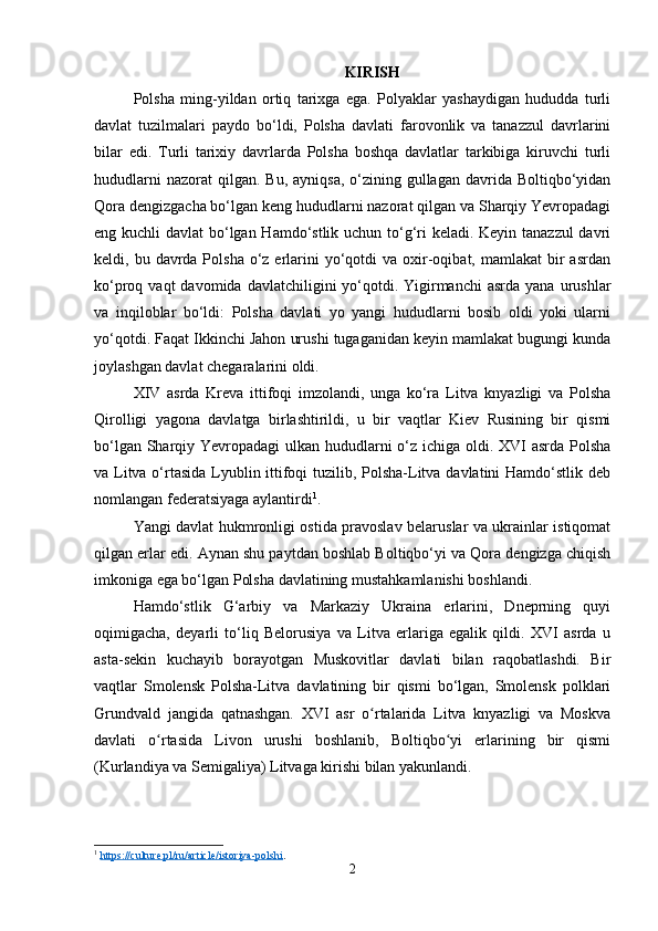 KIRISH
P olsha   ming-yildan   ortiq   tarixga   ega.   Polyaklar   yashaydigan   hududda   turli
davlat   tuzilmalari   paydo   bo‘ldi,   Polsha   davlati   farovonlik   va   tanazzul   davrlarini
bilar   edi.   Turli   tarixiy   davrlarda   Polsha   boshqa   davlatlar   tarkibiga   kiruvchi   turli
hududlarni   nazorat  qilgan.  Bu,  ayniqsa,  o‘zining gullagan  davrida  Boltiqbo‘yidan
Qora dengizgacha bo‘lgan keng hududlarni nazorat qilgan va Sharqiy Yevropadagi
eng kuchli davlat  bo‘lgan Hamdo‘stlik uchun to‘g‘ri keladi. Keyin tanazzul  davri
keldi, bu  davrda Polsha  o‘z erlarini  yo‘qotdi  va  oxir-oqibat, mamlakat   bir   asrdan
ko‘proq vaqt  davomida  davlatchiligini  yo‘qotdi. Yigirmanchi  asrda  yana  urushlar
va   inqiloblar   bo‘ldi:   Polsha   davlati   yo   yangi   hududlarni   bosib   oldi   yoki   ularni
yo‘qotdi. Faqat Ikkinchi Jahon urushi tugaganidan keyin mamlakat bugungi kunda
joylashgan davlat chegaralarini oldi.
XIV   asrda   Kreva   ittifoqi   imzolandi,   unga   ko‘ra   Litva   knyazligi   va   Polsha
Qirolligi   yagona   davlatga   birlashtirildi,   u   bir   vaqtlar   Kiev   Rusining   bir   qismi
bo‘lgan Sharqiy Yevropadagi  ulkan hududlarni o‘z ichiga oldi. XVI  asrda Polsha
va Litva o‘rtasida Lyublin ittifoqi tuzilib, Polsha-Litva davlatini  Hamdo‘stlik deb
nomlangan federatsiyaga aylantirdi 1
.
Yangi davlat hukmronligi ostida pravoslav belaruslar va ukrainlar istiqomat
qilgan erlar edi. Aynan shu paytdan boshlab Boltiqbo‘yi va Qora dengizga chiqish
imkoniga ega bo‘lgan Polsha davlatining mustahkamlanishi boshlandi.
Hamdo‘stlik   G‘arbiy   va   Markaziy   Ukraina   erlarini,   Dneprning   quyi
oqimigacha,   deyarli   to‘liq   Belorusiya   va   Litva   erlariga   egalik   qildi.   XVI   asrda   u
asta-sekin   kuchayib   borayotgan   Muskovitlar   davlati   bilan   raqobatlashdi.   Bir
vaqtlar   Smolensk   Polsha-Litva   davlatining   bir   qismi   bo‘lgan,   Smolensk   polklari
Grundvald   jangida   qatnashgan.   XVI   asr   o rtalarida   Litva   knyazligi   va   Moskvaʻ
davlati   o rtasida   Livon   urushi   boshlanib,   Boltiqbo yi   erlarining   bir   qismi	
ʻ ʻ
(Kurlandiya va Semigaliya) Litvaga kirishi bilan yakunlandi.
1
  https://culture.pl/ru/article/istoriya-polshi .
2 