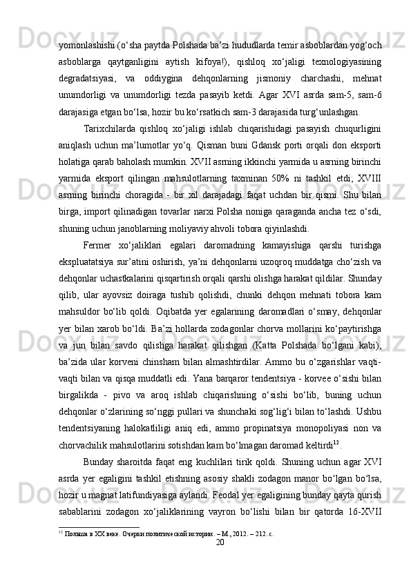 yomonlashishi (o‘sha paytda Polshada ba’zi hududlarda temir asboblardan yog‘och
asboblarga   qaytganligini   aytish   kifoya!),   qishloq   xo‘jaligi   texnologiyasining
degradatsiyasi,   va   oddiygina   dehqonlarning   jismoniy   charchashi,   mehnat
unumdorligi   va   unumdorligi   tezda   pasayib   ketdi.   Agar   XVI   asrda   sam-5,   sam-6
darajasiga etgan bo‘lsa, hozir bu ko‘rsatkich sam-3 darajasida turg‘unlashgan.
Tarixchilarda   qishloq   xo‘jaligi   ishlab   chiqarishidagi   pasayish   chuqurligini
aniqlash   uchun   ma’lumotlar   yo‘q.   Qisman   buni   Gdansk   porti   orqali   don   eksporti
holatiga qarab baholash mumkin. XVII asrning ikkinchi yarmida u asrning birinchi
yarmida   eksport   qilingan   mahsulotlarning   taxminan   50%   ni   tashkil   etdi;   XVIII
asrning   birinchi   choragida   -   bir   xil   darajadagi   faqat   uchdan   bir   qismi.   Shu   bilan
birga, import  qilinadigan tovarlar  narxi  Polsha noniga qaraganda  ancha tez o‘sdi,
shuning uchun janoblarning moliyaviy ahvoli tobora qiyinlashdi.
Fermer   xo‘jaliklari   egalari   daromadning   kamayishiga   qarshi   turishga
ekspluatatsiya sur’atini oshirish, ya’ni dehqonlarni uzoqroq muddatga cho‘zish va
dehqonlar uchastkalarini qisqartirish orqali qarshi olishga harakat qildilar. Shunday
qilib,   ular   ayovsiz   doiraga   tushib   qolishdi,   chunki   dehqon   mehnati   tobora   kam
mahsuldor   bo‘lib   qoldi.   Oqibatda   yer   egalarining   daromadlari   o‘smay,   dehqonlar
yer  bilan  xarob bo‘ldi. Ba’zi  hollarda zodagonlar  chorva  mollarini  ko‘paytirishga
va   jun   bilan   savdo   qilishga   harakat   qilishgan   (Katta   Polshada   bo‘lgani   kabi),
ba’zida   ular   korveni   chinsham   bilan   almashtirdilar.   Ammo   bu   o‘zgarishlar   vaqti-
vaqti bilan va qisqa muddatli edi. Yana barqaror tendentsiya - korvee o‘sishi bilan
birgalikda   -   pivo   va   aroq   ishlab   chiqarishning   o‘sishi   bo‘lib,   buning   uchun
dehqonlar o‘zlarining so‘nggi pullari va shunchaki sog‘lig‘i bilan to‘lashdi. Ushbu
tendentsiyaning   halokatliligi   aniq   edi,   ammo   propinatsiya   monopoliyasi   non   va
chorvachilik mahsulotlarini sotishdan kam bo‘lmagan daromad keltirdi 12
.
Bunday  sharoitda   faqat  eng   kuchlilari  tirik  qoldi.  Shuning  uchun  agar  XVI
asrda   yer   egaligini   tashkil   etishning   asosiy   shakli   zodagon   manor   bo lgan   bo lsa,ʻ ʻ
hozir u magnat latifundiyasiga aylandi. Feodal yer egaligining bunday qayta qurish
sabablarini   zodagon   xo‘jaliklarining   vayron   bo‘lishi   bilan   bir   qatorda   16-XVII
12
 Польша в XX веке. Очерки политической истории. – М., 2012. – 212. с.
20