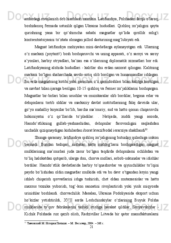 asrlardagi rivojlanish deb hisoblash mumkin. Latifundiya, Polshadan farqli o‘laroq,
boshidanoq   fermada   ustunlik   qilgan   Ukraina   hududlari.   Qishloq   xo‘jaligini   qayta
qurishning   yana   bir   qo‘shimcha   sababi   magnatlar   qo‘lida   qirollik   solig‘i
kontsentratsiyasini to‘xtata olmagan jallod dasturining mag‘lubiyati edi.
Magnat   latifundiya   mohiyatan   mini-davlatlarga   aylanayotgan   edi.   Ularning
o z   markazi   (poytaxt!)   bosh   boshqaruvchi   va   uning   apparati,   o z   saroyi   va   saroyʻ ʻ
a yonlari,   harbiy   otryadlari,   ba zan   esa   o zlarining   diplomatik   xizmatlari   bor   edi.
ʼ ʼ ʻ
Latifundiyaning alohida hududlari  - kalitlar  shu erdan nazorat  qilingan. Kalitning
markazi bo‘lgan shaharchada savdo-sotiq olib borilgan va hunarmandlar ishlagan.
Bu erda magnatning kotibi yoki ijarachisi o‘z qarindoshlari bilan kalitga kiritilgan
va navbat bilan ijaraga berilgan 10-15 qishloq va fermer xo‘jaliklarini boshqargan.
Magnatlar   bir-birlari  bilan  urushlar  va  muzokaralar   olib bordilar,  begona  erlar   va
dehqonlarni   tortib   oldilar   va   markaziy   davlat   institutlarining   falaj   davrida   ular,
go‘yo mahalliy knyazlar bo‘lib, barcha ma’muriy, sud va hatto qonun chiqaruvchi
hokimiyatni   o‘z   qo‘llarida   to‘pladilar.   .   Natijada,   xuddi   yangi   asosda,
Hamdo‘stlikning   gullab-yashnashidan,   dehqonlar   farovonligini   saqlashdan
unchalik qiziqmaydigan kishilardan iborat kvazifeodal ierarxiya shakllandi 13
.
Shunga qaramay, latifundiya qishloq xo‘jaligining butunlay qulashiga imkon
bermadi.   Bundan   tashqari,   nisbatan   katta   mablag‘larni   boshqaradigan   magnat
mulklarining   ma’murlari   juda   zarur   bo‘lgan   taqdirda   dehqonlarni   ochlikdan   va
to‘liq halokatdan qutqarib, ularga don, chorva mollari, asbob-uskunalar va idishlar
berdilar.   Hamdo‘stlik   davlatlarida   harbiy   to‘qnashuvlar   va   qiyinchiliklar   to‘lqini
paydo bo‘lishidan oldin magnatlar mulkida edi va bu davr o‘tgandan keyin yangi
ishlab   chiqarish   quvvatlarini   ishga   tushirish,   chet   eldan   mutaxassislar   va   hatto
maxsus   texnika   yuborish,   tog‘-kon   sanoatini   rivojlantirish   yoki   yirik   miqyosda
urinishlar   boshlandi.   chorvachilik.   Masalan,   Ukraina   Podoliyasida   eksport   uchun
ho‘kizlar   yetishtirildi,   XVII   asrda   Leshchinskiylar   o‘zlarining   Buyuk   Polsha
mulklarida   to‘quv   fabrikalarini   tashkil   etishga   harakat   qildilar,   Senyavskiylar   -
Kichik   Polshada   rux   qazib   olish,   Radzivillar   Litvada   bir   qator   manufakturalarni
13
  Тымовский М.   История Польши.   –   М.: Весь мир, 2004.   – 268.с.
21 