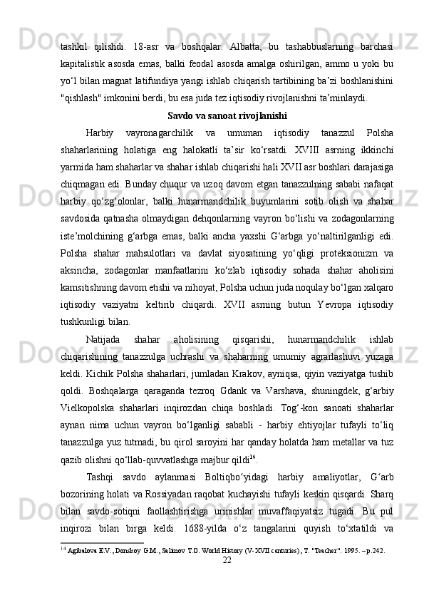 tashkil   qilishdi.   18-asr   va   boshqalar.   Albatta,   bu   tashabbuslarning   barchasi
kapitalistik  asosda  emas,   balki  feodal   asosda  amalga  oshirilgan,  ammo u  yoki  bu
yo‘l bilan magnat latifundiya yangi ishlab chiqarish tartibining ba’zi boshlanishini
"qishlash" imkonini berdi, bu esa juda tez iqtisodiy rivojlanishni ta’minlaydi.
Savdo va sanoat rivojlanishi
Harbiy   vayronagarchilik   va   umuman   iqtisodiy   tanazzul   Polsha
shaharlarining   holatiga   eng   halokatli   ta’sir   ko‘rsatdi.   XVIII   asrning   ikkinchi
yarmida ham shaharlar va shahar ishlab chiqarishi hali XVII asr boshlari darajasiga
chiqmagan edi. Bunday chuqur va uzoq davom etgan tanazzulning sababi nafaqat
harbiy   qo‘zg‘olonlar,   balki   hunarmandchilik   buyumlarini   sotib   olish   va   shahar
savdosida   qatnasha  olmaydigan  dehqonlarning  vayron bo‘lishi  va  zodagonlarning
iste’molchining   g‘arbga   emas,   balki   ancha   yaxshi   G‘arbga   yo‘naltirilganligi   edi.
Polsha   shahar   mahsulotlari   va   davlat   siyosatining   yo‘qligi   proteksionizm   va
aksincha,   zodagonlar   manfaatlarini   ko‘zlab   iqtisodiy   sohada   shahar   aholisini
kamsitishning davom etishi va nihoyat, Polsha uchun juda noqulay bo‘lgan xalqaro
iqtisodiy   vaziyatni   keltirib   chiqardi.   XVII   asrning   butun   Yevropa   iqtisodiy
tushkunligi bilan.
Natijada   shahar   aholisining   qisqarishi,   hunarmandchilik   ishlab
chiqarishining   tanazzulga   uchrashi   va   shaharning   umumiy   agrarlashuvi   yuzaga
keldi. Kichik Polsha shaharlari, jumladan Krakov, ayniqsa, qiyin vaziyatga tushib
qoldi.   Boshqalarga   qaraganda   tezroq   Gdank   va   Varshava,   shuningdek,   g‘arbiy
Vielkopolska   shaharlari   inqirozdan   chiqa   boshladi.   Tog‘-kon   sanoati   shaharlar
aynan   nima   uchun   vayron   bo‘lganligi   sababli   -   harbiy   ehtiyojlar   tufayli   to‘liq
tanazzulga yuz tutmadi, bu qirol saroyini har qanday holatda ham metallar va tuz
qazib olishni qo‘llab-quvvatlashga majbur qildi 14
.
Tashqi   savdo   aylanmasi   Boltiqbo yidagi   harbiy   amaliyotlar,   G arbʻ ʻ
bozorining holati va Rossiyadan raqobat kuchayishi tufayli keskin qisqardi. Sharq
bilan   savdo-sotiqni   faollashtirishga   urinishlar   muvaffaqiyatsiz   tugadi.   Bu   pul
inqirozi   bilan   birga   keldi.   1688-yilda   o‘z   tangalarini   quyish   to‘xtatildi   va
14
 Agibalova E.V., Donskoy G.M., Salimov T.O. World History (V-XVII centuries), T. "Teacher".  1995. –  p .242.
22 