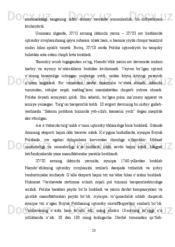 muomaladagi   tanganing   sifati   doimiy   ravishda   yomonlashdi,   bu   inflyatsiyani
kuchaytirdi.
Umuman   olganda,   XVII   asrning   ikkinchi   yarmi   –   XVIII   asr   boshlarida
iqtisodiy rivojlanishning qaysi sohasini olsak ham, u hamma joyda chuqur tanazzul
muhri   bilan   ajralib   turardi.   Biroq,   XVIII   asrda   Polsha   iqtisodiyoti   bu   tanqidiy
holatdan asta-sekin chiqib keta boshladi.
Shimoliy urush tugagandan so‘ng, Hamdo‘stlik yarim asr davomida muhim
harbiy   va   siyosiy   to‘ntarishlarni   boshdan   kechirmadi.   Vayron   bo‘lgan   iqtisod
o‘zining   tanazzulga   uchragan   nuqtasiga   yetdi,   undan   keyin   keyingi   pasayish
o‘limni   anglatadi.   Bir   tomondan,   davlat   tanazzulni   to‘xtata   olmadi,   ikkinchi
tomondan,   soliqlar   orqali   mablag‘larni   mamlakatdan   chiqarib   yubora   olmadi.
Polsha   deyarli   armiyasiz   qoldi.   Shu   sababli,   bo‘lgan   pulni   ma’muriy   apparat   va
armiya yemagan. Turg‘un barqarorlik keldi. III avgust davrining bu nisbiy gullab-
yashnashi   “Sakson   podshosi   huzurida   yeb-ichib,   kamarini   yech”   degan   maqolda
aks ettirilgan.
Asr o rtalarida turg unlik o rnini iqtisodiy tiklanishga bosa boshladi. Gdanskʻ ʻ ʻ
donining eksporti  hajmi ikki baravar  oshdi. Ko‘pgina hududlarda, ayniqsa Buyuk
Polshada,   yer   egalari   dehqonlarni   korveedan   chinshga   o‘tkazdilar.   Mehnat
unumdorligi   va   unumdorligi   o‘sa   boshladi,   ichki   savdo   hajmi   oshdi.   Magnat
latifundiyalarida yana manufakturalar yaratila boshlandi.
XVIII   asrning   ikkinchi   yarmida,   ayniqsa   1760-yillardan   boshlab
Hamdo‘stlikning   iqtisodiy   rivojlanishi   sezilarli   darajada   tezlashdi   va   ijobiy
tendentsiyalar kuchaydi. G‘alla eksporti hajmi tez sur’atlar bilan o‘sishni boshladi.
Hukumat   Varshavada   zarbxona   ochish   orqali   pul   tizimini   barqarorlashtirishga
erishdi.   Polsha   banklari   paydo   bo‘la   boshladi   va   yarim   davlat   kompaniyalari   va
qirollik   manufakturalari   paydo   bo‘ldi.   Ayniqsa,   to‘qimachilik   ishlab   chiqarish
ayniqsa   tez   o‘sgan   Buyuk   Polshaning   iqtisodiy   muvaffaqiyatlari   sezilarli   bo‘ldi.
Varshavaning   o‘sishi   ham   ta’sirli   edi,   uning   aholisi   18-asrning   so‘nggi   o‘n
yilliklarida   o‘sdi.   30   dan   100   ming   kishigacha.   Davlat   tomonidan   qo llab-	
ʻ
23 