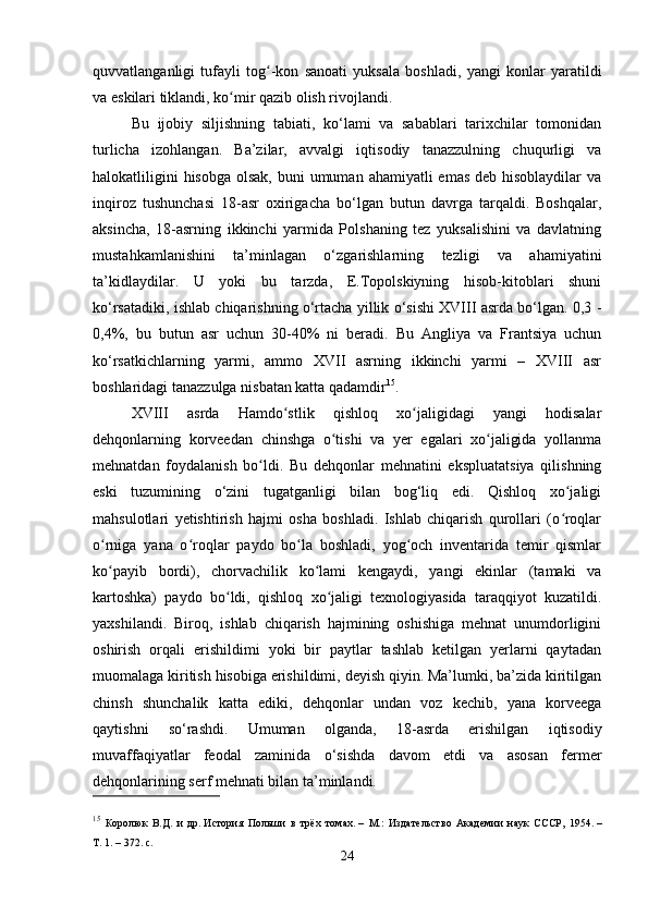 quvvatlanganligi   tufayli   tog -kon   sanoati   yuksala   boshladi,   yangi   konlar   yaratildiʻ
va eskilari tiklandi, ko mir qazib olish rivojlandi.	
ʻ
Bu   ijobiy   siljishning   tabiati,   ko‘lami   va   sabablari   tarixchilar   tomonidan
turlicha   izohlangan.   Ba’zilar,   avvalgi   iqtisodiy   tanazzulning   chuqurligi   va
halokatliligini  hisobga  olsak,  buni  umuman  ahamiyatli  emas deb  hisoblaydilar  va
inqiroz   tushunchasi   18-asr   oxirigacha   bo‘lgan   butun   davrga   tarqaldi.   Boshqalar,
aksincha,   18-asrning   ikkinchi   yarmida   Polshaning   tez   yuksalishini   va   davlatning
mustahkamlanishini   ta’minlagan   o‘zgarishlarning   tezligi   va   ahamiyatini
ta’kidlaydilar.   U   yoki   bu   tarzda,   E.Topolskiyning   hisob-kitoblari   shuni
ko‘rsatadiki, ishlab chiqarishning o‘rtacha yillik o‘sishi XVIII asrda bo‘lgan. 0,3 -
0,4%,   bu   butun   asr   uchun   30-40%   ni   beradi.   Bu   Angliya   va   Frantsiya   uchun
ko‘rsatkichlarning   yarmi,   ammo   XVII   asrning   ikkinchi   yarmi   –   XVIII   asr
boshlaridagi tanazzulga nisbatan katta qadamdir 15
.
XVIII   asrda   Hamdo stlik   qishloq   xo jaligidagi   yangi   hodisalar	
ʻ ʻ
dehqonlarning   korveedan   chinshga   o tishi   va   yer   egalari   xo jaligida   yollanma	
ʻ ʻ
mehnatdan   foydalanish   bo ldi.   Bu   dehqonlar   mehnatini   ekspluatatsiya   qilishning	
ʻ
eski   tuzumining   o‘zini   tugatganligi   bilan   bog‘liq   edi.   Qishloq   xo jaligi	
ʻ
mahsulotlari   yetishtirish   hajmi   osha   boshladi.   Ishlab   chiqarish   qurollari   (o roqlar
ʻ
o rniga   yana   o roqlar   paydo   bo la   boshladi,   yog och   inventarida   temir   qismlar	
ʻ ʻ ʻ ʻ
ko payib   bordi),   chorvachilik   ko lami   kengaydi,   yangi   ekinlar   (tamaki   va
ʻ ʻ
kartoshka)   paydo   bo ldi,   qishloq   xo jaligi   texnologiyasida   taraqqiyot   kuzatildi.	
ʻ ʻ
yaxshilandi.   Biroq,   ishlab   chiqarish   hajmining   oshishiga   mehnat   unumdorligini
oshirish   orqali   erishildimi   yoki   bir   paytlar   tashlab   ketilgan   yerlarni   qaytadan
muomalaga kiritish hisobiga erishildimi, deyish qiyin. Ma’lumki, ba’zida kiritilgan
chinsh   shunchalik   katta   ediki,   dehqonlar   undan   voz   kechib,   yana   korveega
qaytishni   so‘rashdi.   Umuman   olganda,   18-asrda   erishilgan   iqtisodiy
muvaffaqiyatlar   feodal   zaminida   o‘sishda   davom   etdi   va   asosan   fermer
dehqonlarining serf mehnati bilan ta’minlandi.
15
  Королюк   В.Д.   и   др.   История   Польши   в   трёх   томах .   –   М.:   Издательство   Академии   наук   СССР,   1954.   –
Т.   1.   – 372.   с.
24 