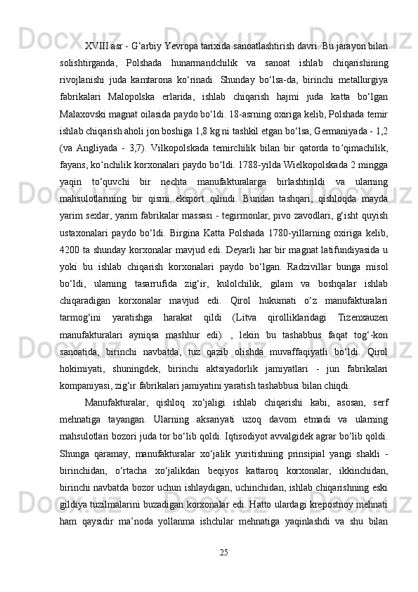 XVIII asr - G‘arbiy Yevropa tarixida sanoatlashtirish davri. Bu jarayon bilan
solishtirganda,   Polshada   hunarmandchilik   va   sanoat   ishlab   chiqarishining
rivojlanishi   juda   kamtarona   ko‘rinadi.   Shunday   bo‘lsa-da,   birinchi   metallurgiya
fabrikalari   Malopolska   erlarida,   ishlab   chiqarish   hajmi   juda   katta   bo‘lgan
Malaxovski magnat oilasida paydo bo‘ldi. 18-asrning oxiriga kelib, Polshada temir
ishlab chiqarish aholi jon boshiga 1,8 kg ni tashkil etgan bo‘lsa, Germaniyada - 1,2
(va   Angliyada   -   3,7).   Vilkopolskada   temirchilik   bilan   bir   qatorda   to qimachilik,ʻ
fayans, ko nchilik korxonalari paydo bo ldi. 1788-yilda Wielkopolskada 2 mingga	
ʻ ʻ
yaqin   to‘quvchi   bir   nechta   manufakturalarga   birlashtirildi   va   ularning
mahsulotlarining   bir   qismi   eksport   qilindi.   Bundan   tashqari,   qishloqda   mayda
yarim sexlar, yarim fabrikalar massasi - tegirmonlar, pivo zavodlari, g‘isht quyish
ustaxonalari   paydo   bo‘ldi.   Birgina   Katta   Polshada   1780-yillarning   oxiriga   kelib,
4200 ta shunday korxonalar mavjud edi. Deyarli har bir  magnat  latifundiyasida u
yoki   bu   ishlab   chiqarish   korxonalari   paydo   bo‘lgan.   Radzivillar   bunga   misol
bo‘ldi,   ularning   tasarrufida   zig‘ir,   kulolchilik,   gilam   va   boshqalar   ishlab
chiqaradigan   korxonalar   mavjud   edi.   Qirol   hukumati   o‘z   manufakturalari
tarmog‘ini   yaratishga   harakat   qildi   (Litva   qirolliklaridagi   Tizenxauzen
manufakturalari   ayniqsa   mashhur   edi).   ,   lekin   bu   tashabbus   faqat   tog‘-kon
sanoatida,   birinchi   navbatda,   tuz   qazib   olishda   muvaffaqiyatli   bo‘ldi.   Qirol
hokimiyati,   shuningdek,   birinchi   aktsiyadorlik   jamiyatlari   -   jun   fabrikalari
kompaniyasi, zig‘ir fabrikalari jamiyatini yaratish tashabbusi bilan chiqdi.
Manufakturalar,   qishloq   xo‘jaligi   ishlab   chiqarishi   kabi,   asosan,   serf
mehnatiga   tayangan.   Ularning   aksariyati   uzoq   davom   etmadi   va   ularning
mahsulotlari bozori juda tor bo‘lib qoldi. Iqtisodiyot avvalgidek agrar bo‘lib qoldi.
Shunga   qaramay,   manufakturalar   xo‘jalik   yuritishning   prinsipial   yangi   shakli   -
birinchidan,   o‘rtacha   xo‘jalikdan   beqiyos   kattaroq   korxonalar,   ikkinchidan,
birinchi navbatda bozor uchun ishlaydigan, uchinchidan, ishlab chiqarishning eski
gildiya tuzilmalarini buzadigan korxonalar edi. Hatto ulardagi krepostnoy mehnati
ham   qaysidir   ma’noda   yollanma   ishchilar   mehnatiga   yaqinlashdi   va   shu   bilan
25 