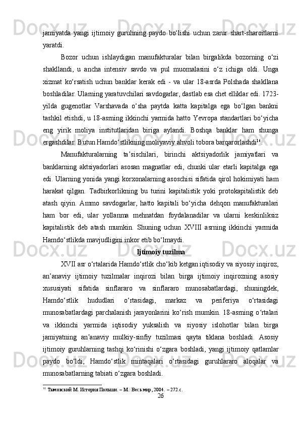 jamiyatda   yangi   ijtimoiy   guruhning   paydo   bo‘lishi   uchun   zarur   shart-sharoitlarni
yaratdi.
Bozor   uchun   ishlaydigan   manufakturalar   bilan   birgalikda   bozorning   o‘zi
shakllandi,   u   ancha   intensiv   savdo   va   pul   muomalasini   o‘z   ichiga   oldi.   Unga
xizmat   ko‘rsatish   uchun   banklar   kerak   edi   -   va   ular   18-asrda   Polshada   shakllana
boshladilar. Ularning yaratuvchilari savdogarlar, dastlab esa chet elliklar edi. 1723-
yilda   gugenotlar   Varshavada   o‘sha   paytda   katta   kapitalga   ega   bo‘lgan   bankni
tashkil etishdi, u 18-asrning ikkinchi yarmida hatto Yevropa standartlari bo‘yicha
eng   yirik   moliya   institutlaridan   biriga   aylandi.   Boshqa   banklar   ham   shunga
ergashdilar. Butun Hamdo‘stlikning moliyaviy ahvoli tobora barqarorlashdi 16
.
Manufakturalarning   ta’sischilari,   birinchi   aktsiyadorlik   jamiyatlari   va
banklarning   aktsiyadorlari   asosan   magnatlar   edi,   chunki   ular   etarli   kapitalga   ega
edi. Ularning yonida yangi korxonalarning asoschisi sifatida qirol hokimiyati ham
harakat   qilgan.   Tadbirkorlikning   bu   turini   kapitalistik   yoki   protokapitalistik   deb
atash   qiyin.   Ammo   savdogarlar,   hatto   kapitali   bo‘yicha   dehqon   manufakturalari
ham   bor   edi,   ular   yollanma   mehnatdan   foydalanadilar   va   ularni   keskinliksiz
kapitalistik   deb   atash   mumkin.   Shuning   uchun   XVIII   asrning   ikkinchi   yarmida
Hamdo‘stlikda mavjudligini inkor etib bo‘lmaydi. 
Ijtimoiy tuzilma
XVII asr o‘rtalarida Hamdo‘stlik cho‘kib ketgan iqtisodiy va siyosiy inqiroz,
an’anaviy   ijtimoiy   tuzilmalar   inqirozi   bilan   birga   ijtimoiy   inqirozning   asosiy
xususiyati   sifatida   sinflararo   va   sinflararo   munosabatlardagi,   shuningdek,
Hamdo‘stlik   hududlari   o‘rtasidagi,   markaz   va   periferiya   o‘rtasidagi
munosabatlardagi   parchalanish   jarayonlarini   ko‘rish   mumkin.   18-asrning   o rtalariʻ
va   ikkinchi   yarmida   iqtisodiy   yuksalish   va   siyosiy   islohotlar   bilan   birga
jamiyatning   an anaviy   mulkiy-sinfiy   tuzilmasi   qayta   tiklana   boshladi.   Asosiy	
ʼ
ijtimoiy   guruhlarning   tashqi   ko‘rinishi   o‘zgara   boshladi,   yangi   ijtimoiy   qatlamlar
paydo   bo‘ldi,   Hamdo‘stlik   mintaqalari   o‘rtasidagi   guruhlararo   aloqalar   va
munosabatlarning tabiati o‘zgara boshladi.
16
  Тымовский М.   История Польши.   –   М.: Весь мир, 2004.   – 272.с.
26 