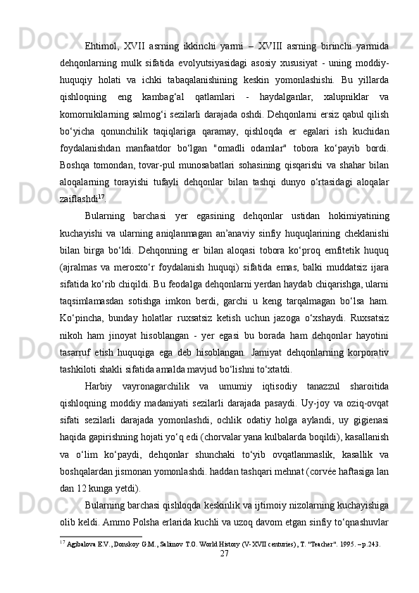 Ehtimol,   XVII   asrning   ikkinchi   yarmi   –   XVIII   asrning   birinchi   yarmida
dehqonlarning   mulk   sifatida   evolyutsiyasidagi   asosiy   xususiyat   -   uning   moddiy-
huquqiy   holati   va   ichki   tabaqalanishining   keskin   yomonlashishi.   Bu   yillarda
qishloqning   eng   kambag‘al   qatlamlari   -   haydalganlar,   xalupniklar   va
komornikilarning salmog‘i sezilarli darajada oshdi. Dehqonlarni ersiz qabul qilish
bo‘yicha   qonunchilik   taqiqlariga   qaramay,   qishloqda   er   egalari   ish   kuchidan
foydalanishdan   manfaatdor   bo‘lgan   "omadli   odamlar"   tobora   ko‘payib   bordi.
Boshqa   tomondan,   tovar-pul   munosabatlari   sohasining   qisqarishi   va   shahar   bilan
aloqalarning   torayishi   tufayli   dehqonlar   bilan   tashqi   dunyo   o‘rtasidagi   aloqalar
zaiflashdi 17
.
Bularning   barchasi   yer   egasining   dehqonlar   ustidan   hokimiyatining
kuchayishi   va   ularning   aniqlanmagan   an’anaviy   sinfiy   huquqlarining   cheklanishi
bilan   birga   bo‘ldi.   Dehqonning   er   bilan   aloqasi   tobora   ko‘proq   emfitetik   huquq
(ajralmas   va   merosxo‘r   foydalanish   huquqi)   sifatida   emas,   balki   muddatsiz   ijara
sifatida ko‘rib chiqildi. Bu feodalga dehqonlarni yerdan haydab chiqarishga, ularni
taqsimlamasdan   sotishga   imkon   berdi,   garchi   u   keng   tarqalmagan   bo‘lsa   ham.
Ko‘pincha,   bunday   holatlar   ruxsatsiz   ketish   uchun   jazoga   o‘xshaydi.   Ruxsatsiz
nikoh   ham   jinoyat   hisoblangan   -   yer   egasi   bu   borada   ham   dehqonlar   hayotini
tasarruf   etish   huquqiga   ega   deb   hisoblangan.   Jamiyat   dehqonlarning   korporativ
tashkiloti shakli sifatida amalda mavjud bo‘lishni to‘xtatdi.
Harbiy   vayronagarchilik   va   umumiy   iqtisodiy   tanazzul   sharoitida
qishloqning   moddiy   madaniyati   sezilarli   darajada   pasaydi.   Uy-joy   va   oziq-ovqat
sifati   sezilarli   darajada   yomonlashdi,   ochlik   odatiy   holga   aylandi,   uy   gigienasi
haqida gapirishning hojati yo‘q edi (chorvalar yana kulbalarda boqildi), kasallanish
va   o‘lim   ko‘paydi,   dehqonlar   shunchaki   to‘yib   ovqatlanmaslik,   kasallik   va
boshqalardan jismonan yomonlashdi. haddan tashqari mehnat (corvée haftasiga lan
dan 12 kunga yetdi).
Bularning barchasi qishloqda keskinlik va ijtimoiy nizolarning kuchayishiga
olib keldi. Ammo Polsha erlarida kuchli va uzoq davom etgan sinfiy to‘qnashuvlar
17
 Agibalova E.V., Donskoy G.M., Salimov T.O. World History (V-XVII centuries), T. "Teacher".  1995. –  p .243.
27 